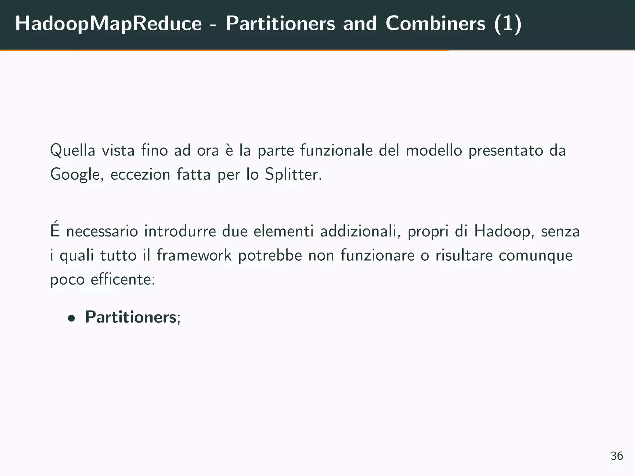HadoopMapReduce - Partitioners and Combiners (1)
Quella vista ﬁno ad ora `e la parte funzionale del modello presentato da
Google, eccezion fatta per lo Splitter.
´E necessario introdurre due elementi addizionali, propri di Hadoop, senza
i quali tutto il framework potrebbe non funzionare o risultare comunque
poco eﬃcente:
• Partitioners;
36
 
