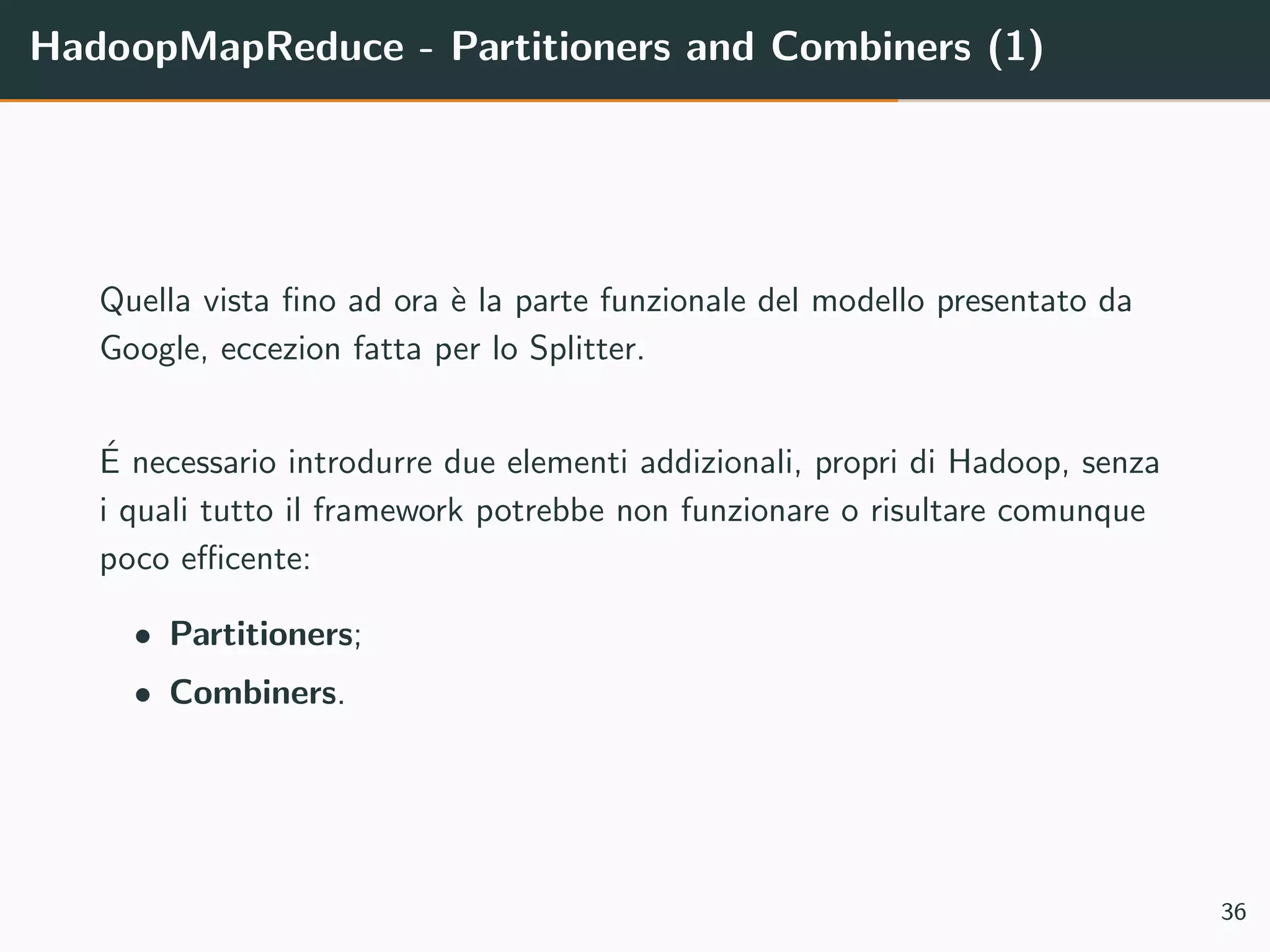 HadoopMapReduce - Partitioners and Combiners (1)
Quella vista ﬁno ad ora `e la parte funzionale del modello presentato da
Google, eccezion fatta per lo Splitter.
´E necessario introdurre due elementi addizionali, propri di Hadoop, senza
i quali tutto il framework potrebbe non funzionare o risultare comunque
poco eﬃcente:
• Partitioners;
• Combiners.
36
 