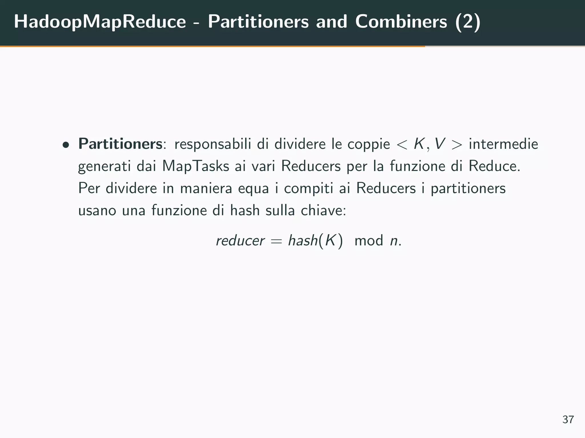 HadoopMapReduce - Partitioners and Combiners (2)
• Partitioners: responsabili di dividere le coppie < K, V > intermedie
generati dai MapTasks ai vari Reducers per la funzione di Reduce.
Per dividere in maniera equa i compiti ai Reducers i partitioners
usano una funzione di hash sulla chiave:
reducer = hash(K) mod n.
37
 
