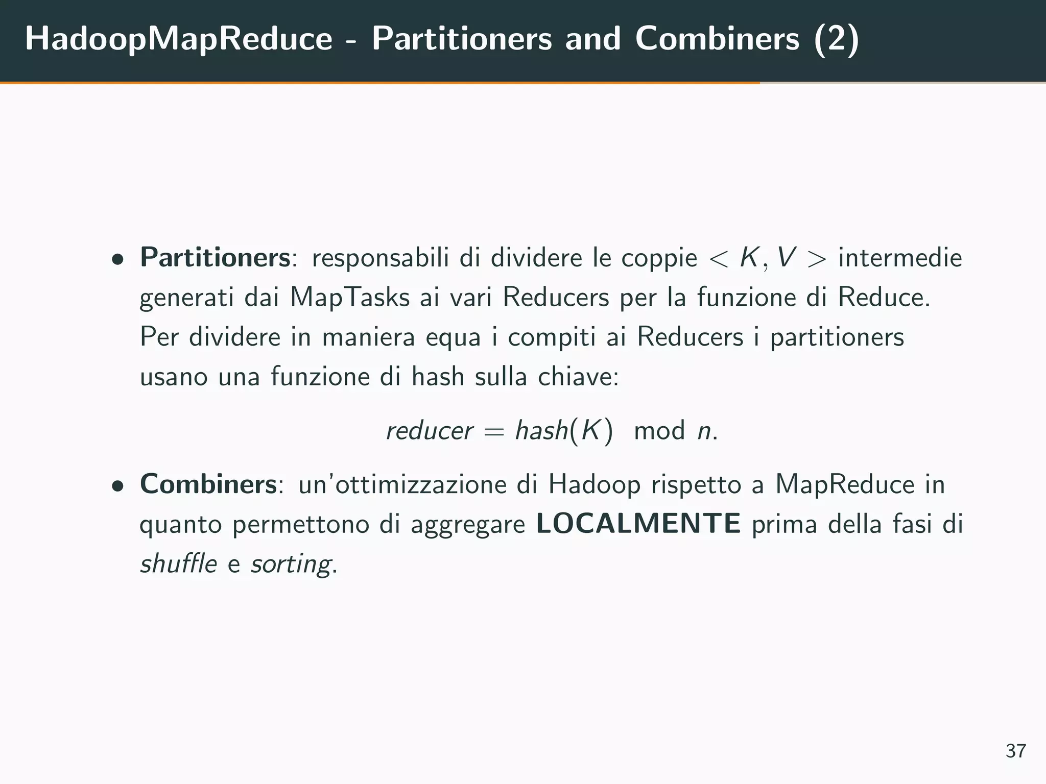 HadoopMapReduce - Partitioners and Combiners (2)
• Partitioners: responsabili di dividere le coppie < K, V > intermedie
generati dai MapTasks ai vari Reducers per la funzione di Reduce.
Per dividere in maniera equa i compiti ai Reducers i partitioners
usano una funzione di hash sulla chiave:
reducer = hash(K) mod n.
• Combiners: un’ottimizzazione di Hadoop rispetto a MapReduce in
quanto permettono di aggregare LOCALMENTE prima della fasi di
shuﬄe e sorting.
37
 