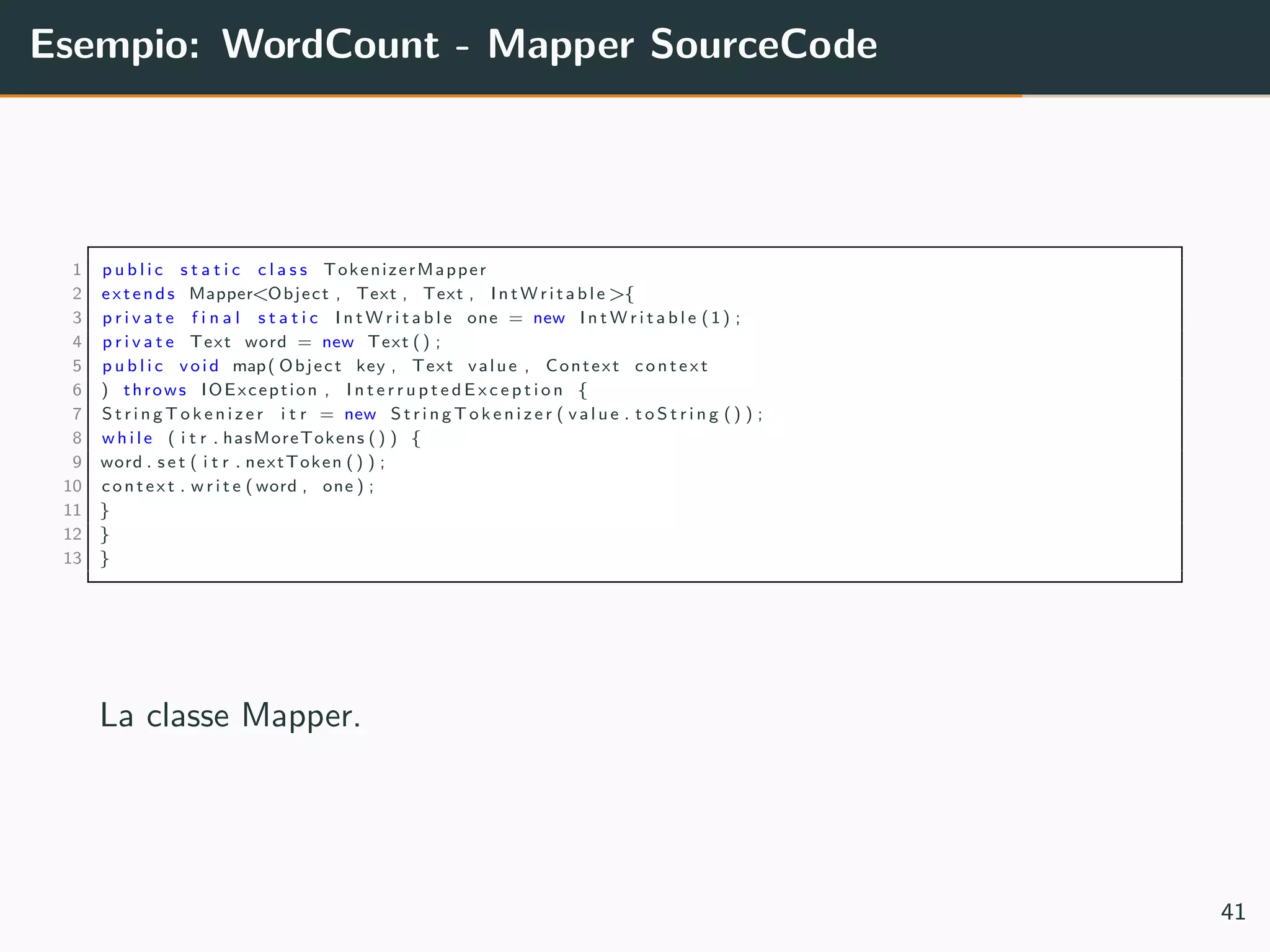 Esempio: WordCount - Mapper SourceCode
1 p u b l i c s t a t i c c l a s s TokenizerMapper
2 extends Mapper<Object , Text , Text , I n t W r i t a b l e>{
3 p r i v a t e f i n a l s t a t i c I n t W r i t a b l e one = new I n t W r i t a b l e (1) ;
4 p r i v a t e Text word = new Text () ;
5 p u b l i c void map( Object key , Text value , Context context
6 ) throws IOException , I n t e r r u p t e d E x c e p t i o n {
7 S t r i n g T o k e n i z e r i t r = new S t r i n g T o k e n i z e r ( v a l u e . t o S t r i n g () ) ;
8 w h i l e ( i t r . hasMoreTokens () ) {
9 word . s e t ( i t r . nextToken () ) ;
10 context . w r i t e ( word , one ) ;
11 }
12 }
13 }
La classe Mapper.
41
 