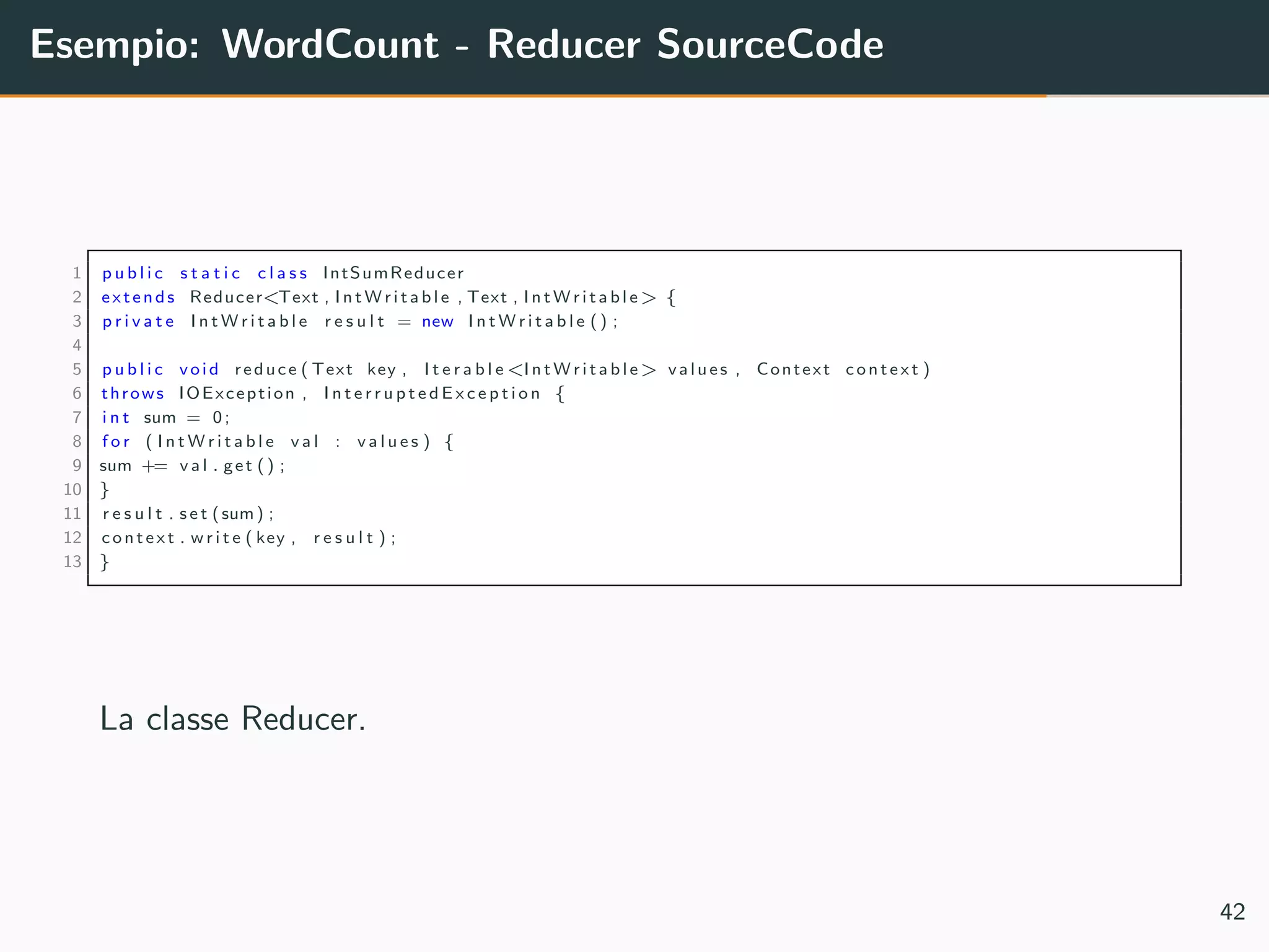 Esempio: WordCount - Reducer SourceCode
1 p u b l i c s t a t i c c l a s s IntSumReducer
2 extends Reducer<Text , I n t W r i t a b l e , Text , I n t W r i t a b l e> {
3 p r i v a t e I n t W r i t a b l e r e s u l t = new I n t W r i t a b l e () ;
4
5 p u b l i c void reduce ( Text key , I t e r a b l e<I n t W r i t a b l e> values , Context context )
6 throws IOException , I n t e r r u p t e d E x c e p t i o n {
7 i n t sum = 0;
8 f o r ( I n t W r i t a b l e v a l : v a l u e s ) {
9 sum += v a l . get () ;
10 }
11 r e s u l t . s e t (sum) ;
12 context . w r i t e ( key , r e s u l t ) ;
13 }
La classe Reducer.
42
 