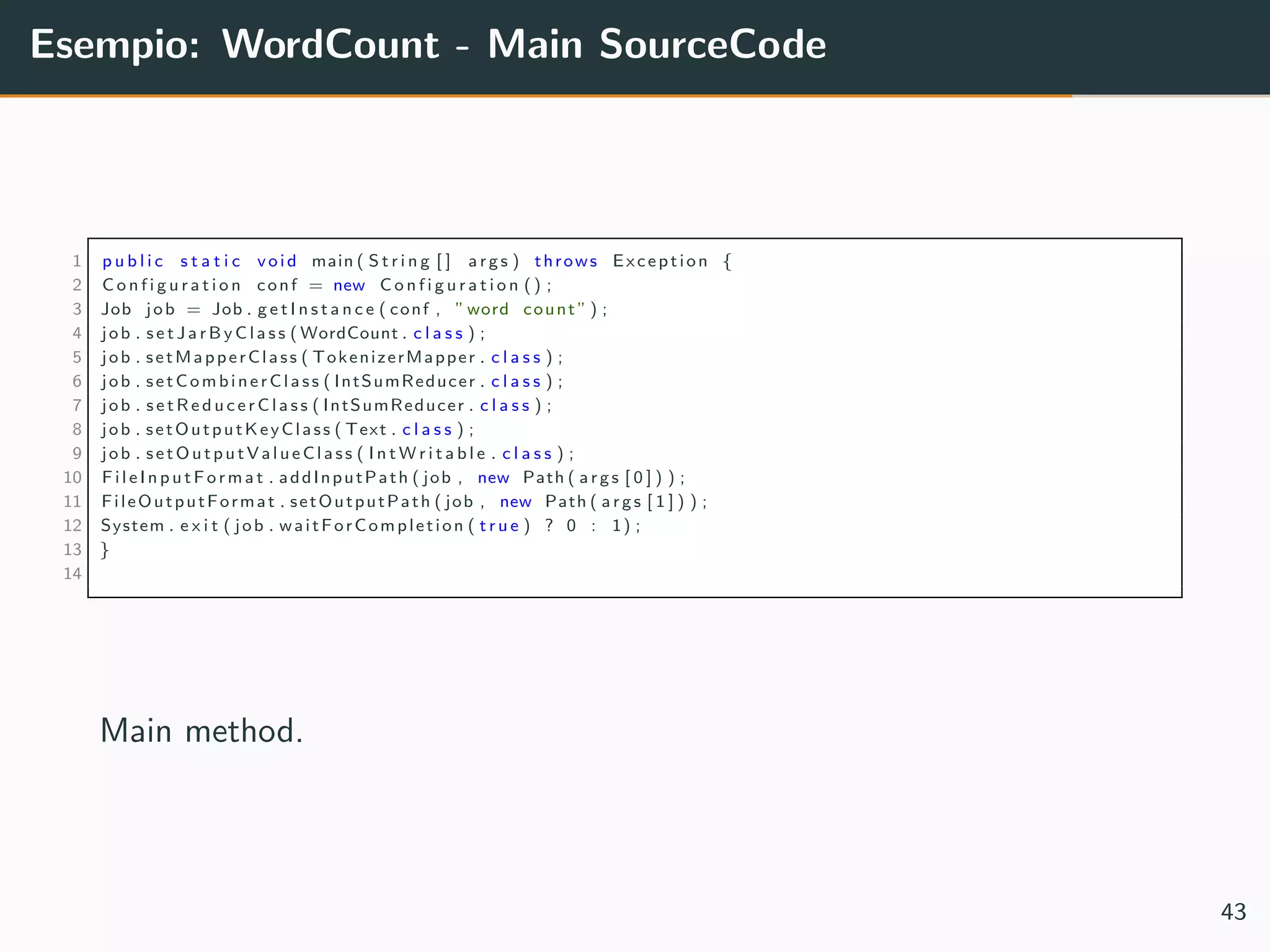 Esempio: WordCount - Main SourceCode
1 p u b l i c s t a t i c void main ( S t r i n g [ ] args ) throws Exception {
2 C o n f i g u r a t i o n conf = new C o n f i g u r a t i o n () ;
3 Job job = Job . g e t I n s t a n c e ( conf , ”word count ” ) ;
4 job . s e t J a r B y C l a s s ( WordCount . c l a s s ) ;
5 job . setMapperClass ( TokenizerMapper . c l a s s ) ;
6 job . setCombinerClass ( IntSumReducer . c l a s s ) ;
7 job . s e t R e d u c e r C l a s s ( IntSumReducer . c l a s s ) ;
8 job . setOutputKeyClass ( Text . c l a s s ) ;
9 job . setOutputValueClass ( I n t W r i t a b l e . c l a s s ) ;
10 F il e In p u tF o r ma t . addInputPath ( job , new Path ( args [ 0 ] ) ) ;
11 FileOutputFormat . setOutputPath ( job , new Path ( args [ 1 ] ) ) ;
12 System . e x i t ( job . waitForCompletion ( t r u e ) ? 0 : 1) ;
13 }
14
Main method.
43
 