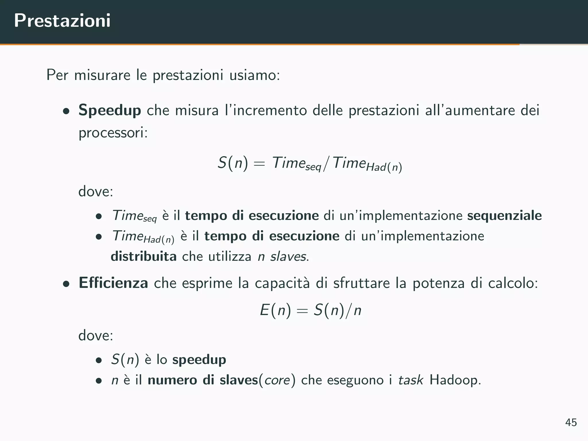Prestazioni
Per misurare le prestazioni usiamo:
• Speedup che misura l’incremento delle prestazioni all’aumentare dei
processori:
S(n) = Timeseq/TimeHad(n)
dove:
• Timeseq `e il tempo di esecuzione di un’implementazione sequenziale
• TimeHad(n) `e il tempo di esecuzione di un’implementazione
distribuita che utilizza n slaves.
• Eﬃcienza che esprime la capacit`a di sfruttare la potenza di calcolo:
E(n) = S(n)/n
dove:
• S(n) `e lo speedup
• n `e il numero di slaves(core) che eseguono i task Hadoop.
45
 