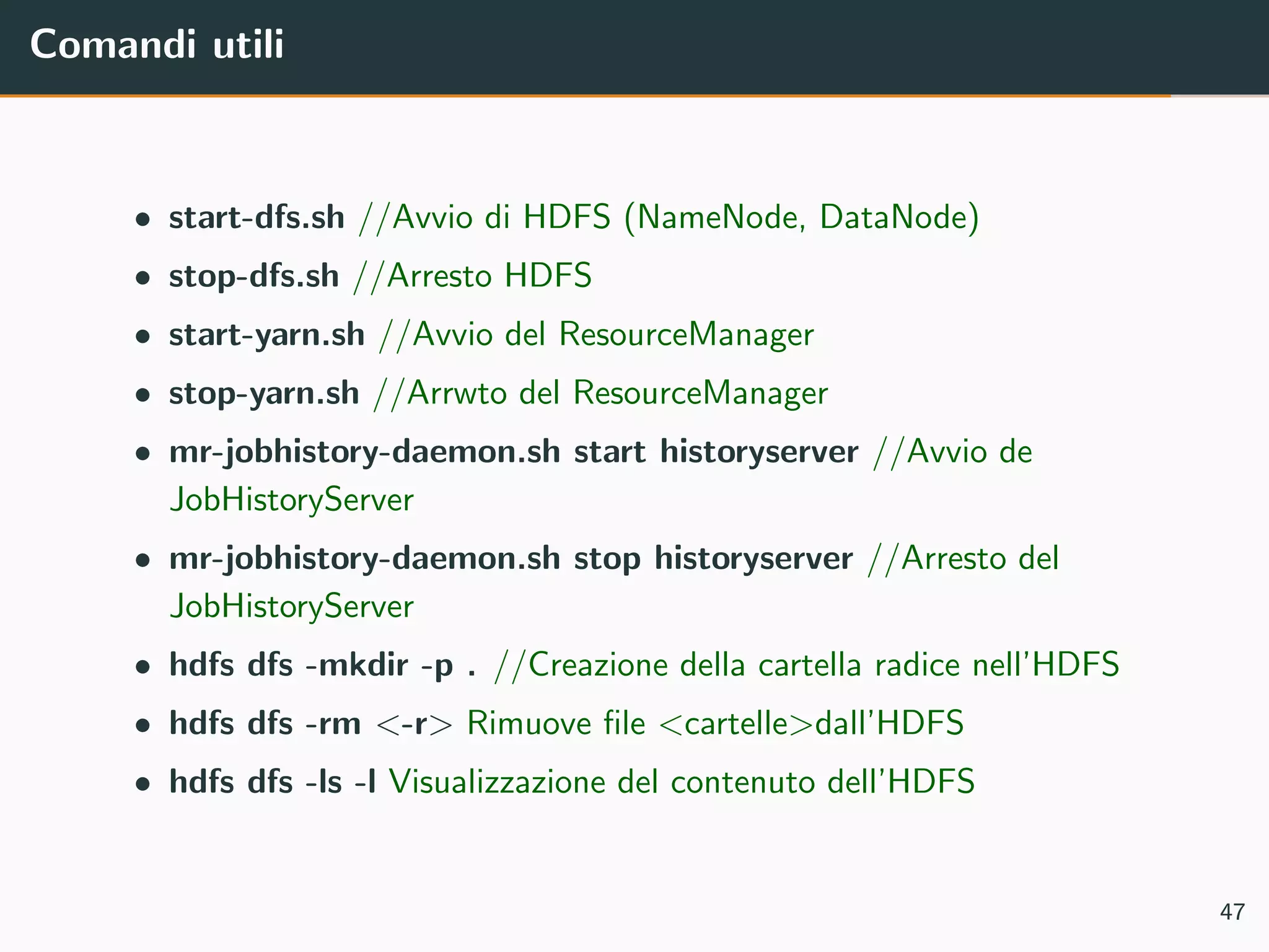 Comandi utili
• start-dfs.sh //Avvio di HDFS (NameNode, DataNode)
• stop-dfs.sh //Arresto HDFS
• start-yarn.sh //Avvio del ResourceManager
• stop-yarn.sh //Arrwto del ResourceManager
• mr-jobhistory-daemon.sh start historyserver //Avvio de
JobHistoryServer
• mr-jobhistory-daemon.sh stop historyserver //Arresto del
JobHistoryServer
• hdfs dfs -mkdir -p . //Creazione della cartella radice nell’HDFS
• hdfs dfs -rm <-r> Rimuove ﬁle <cartelle>dall’HDFS
• hdfs dfs -ls -l Visualizzazione del contenuto dell’HDFS
47
 