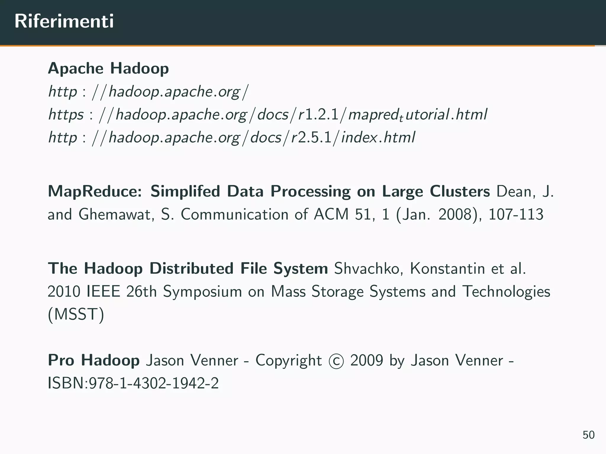 Riferimenti
Apache Hadoop
http : //hadoop.apache.org/
https : //hadoop.apache.org/docs/r1.2.1/mapredtutorial.html
http : //hadoop.apache.org/docs/r2.5.1/index.html
MapReduce: Simplifed Data Processing on Large Clusters Dean, J.
and Ghemawat, S. Communication of ACM 51, 1 (Jan. 2008), 107-113
The Hadoop Distributed File System Shvachko, Konstantin et al.
2010 IEEE 26th Symposium on Mass Storage Systems and Technologies
(MSST)
Pro Hadoop Jason Venner - Copyright c 2009 by Jason Venner -
ISBN:978-1-4302-1942-2
50
 