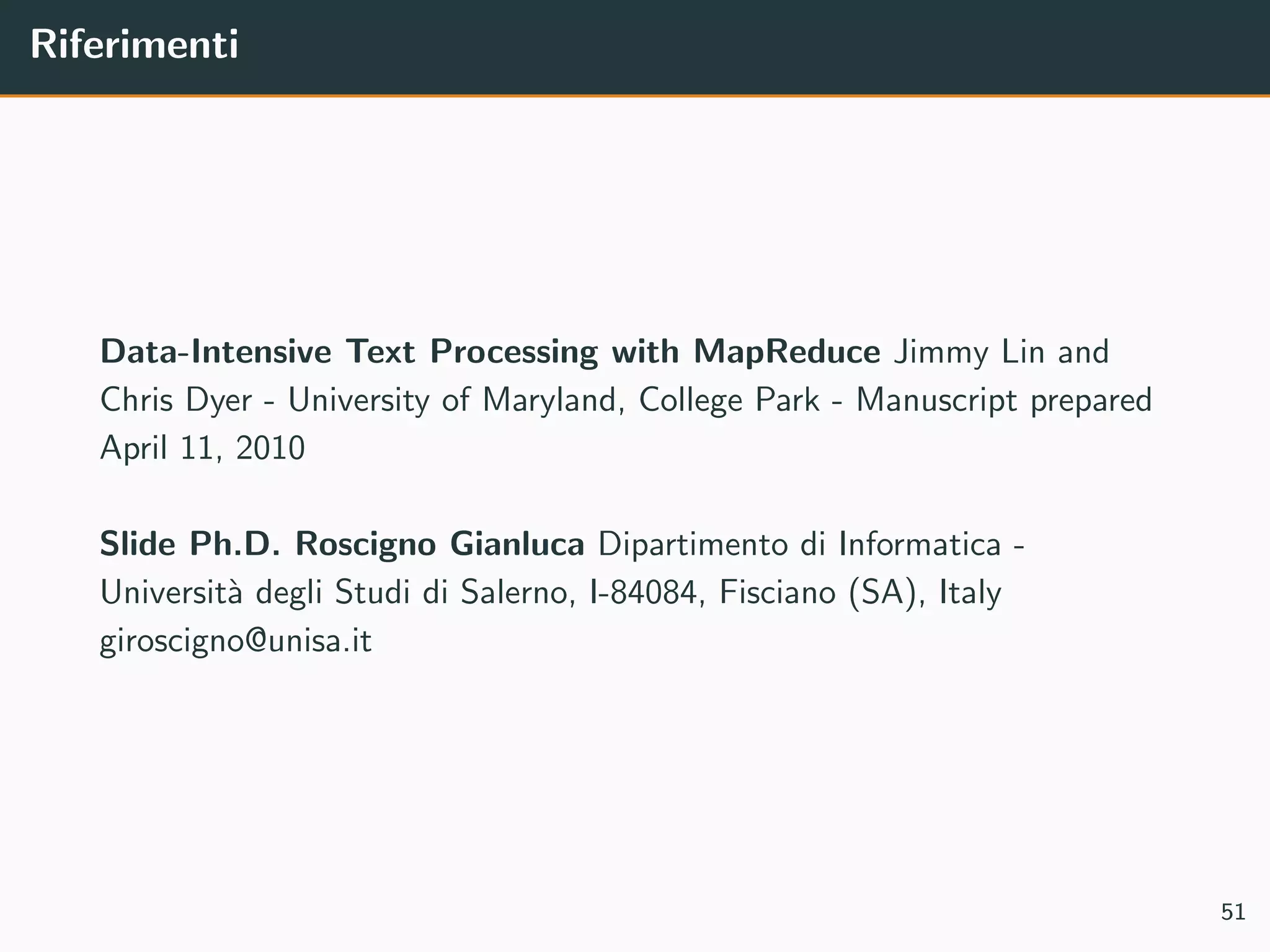 Riferimenti
Data-Intensive Text Processing with MapReduce Jimmy Lin and
Chris Dyer - University of Maryland, College Park - Manuscript prepared
April 11, 2010
Slide Ph.D. Roscigno Gianluca Dipartimento di Informatica -
Universit`a degli Studi di Salerno, I-84084, Fisciano (SA), Italy
giroscigno@unisa.it
51
 