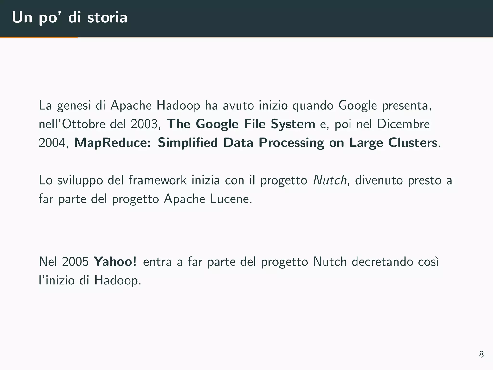 Un po’ di storia
La genesi di Apache Hadoop ha avuto inizio quando Google presenta,
nell’Ottobre del 2003, The Google File System e, poi nel Dicembre
2004, MapReduce: Simpliﬁed Data Processing on Large Clusters.
Lo sviluppo del framework inizia con il progetto Nutch, divenuto presto a
far parte del progetto Apache Lucene.
Nel 2005 Yahoo! entra a far parte del progetto Nutch decretando cos`ı
l’inizio di Hadoop.
8
 