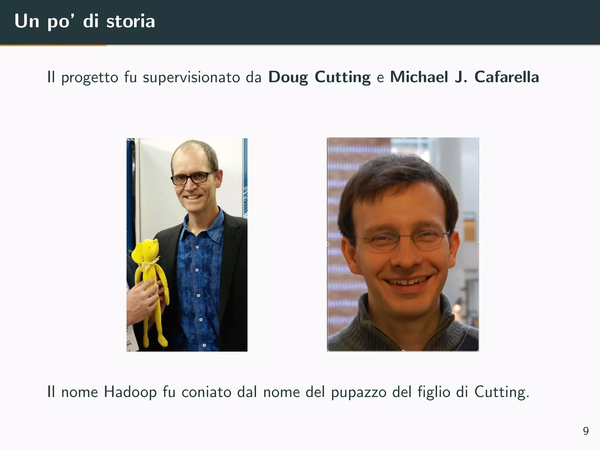 Un po’ di storia
Il progetto fu supervisionato da Doug Cutting e Michael J. Cafarella
Il nome Hadoop fu coniato dal nome del pupazzo del ﬁglio di Cutting.
9
 