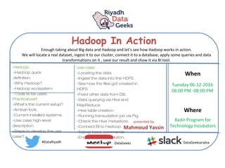 Hadoop In Action
When
Where
Tuesday 06-12-2016
06:00 PM -08:00 PM
Badir Program for
Technology Incubators
#DataRiyadh DataGeeks DataGeeksarabia
Enough taking about Big data and Hadoop and let’s see how Hadoop works in action.
We will locate a real dataset, ingest it to our cluster, connect it to a database, apply some queries and data
transformations on it , save our result and show it via BI tool.
presented by
Mahmoud Yassin
Hadoop:
-Hadoop quick
definition.
-Why Hadoop?
-Hadoop ecosystem.
-Tools to be used.
Practical part:
-What’s the current setup?
-Ambari look.
-Current installed systems.
-Use case high-level
description.
-Steps to develop the use
case?
Use case:
-Locating the data.
-Ingest the data into the HDFS
-See how the files got created in
HDFS
-Feed other data from DB.
-Data querying via Hive and
MapReduce
-Hive table creation.
-Running transudation job via Pig.
-Check the Hive metastore.
-Connect BI to Hadoop.
-Sqoop basic commands
-End to End look solution.
 