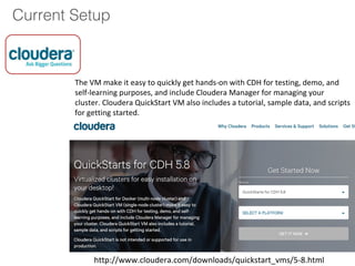 Current Setup
The VM make it easy to quickly get hands-on with CDH for testing, demo, and
self-learning purposes, and include Cloudera Manager for managing your
cluster. Cloudera QuickStart VM also includes a tutorial, sample data, and scripts
for getting started.
http://www.cloudera.com/downloads/quickstart_vms/5-8.html
 