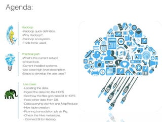 Agenda:
Hadoop:
-Hadoop quick definition.
-Why Hadoop?
-Hadoop ecosystem.
-Tools to be used.
Practical part:
-What’s the current setup?
-Ambari look.
-Current installed systems.
-Use case high-level description.
-Steps to develop the use case?
Use case:
-Locating the data.
-Ingest the data into the HDFS
-See how the files got created in HDFS
-Feed other data from DB.
-Data querying via Hive and MapReduce
-Hive table creation.
-Running transudation job via Pig.
-Check the Hive metastore.
- Connect BI to Hadoop.
 