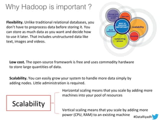 Why Hadoop is important ?
Flexibility. Unlike traditional relational databases, you
don’t have to preprocess data before storing it. You
can store as much data as you want and decide how
to use it later. That includes unstructured data like
text, images and videos.
Low cost. The open-source framework is free and uses commodity hardware
to store large quantities of data.
Scalability. You can easily grow your system to handle more data simply by
adding nodes. Little administration is required.
Scalability
Horizontal scaling means that you scale by adding more
machines into your pool of resources
Vertical scaling means that you scale by adding more
power (CPU, RAM) to an existing machine #DataRiyadh
 