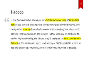16

“

Hadoop
... is a framework that allows for the distributed processing of large data
sets across clusters of computers using simple programming models. It is
designed to scale up from single servers to thousands of machines, each
offering local computation and storage. Rather than rely on hardware to
deliver high-availability, the library itself is designed to detect and handle
failures at the application layer, so delivering a highly-available service on
top of a cluster of computers, each of which may be prone to failures.

 