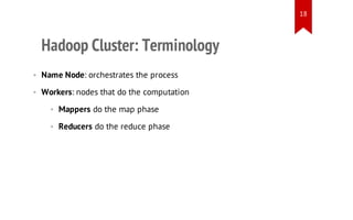 18

Hadoop Cluster: Terminology
• Name Node: orchestrates the process
• Workers: nodes that do the computation
• Mappers do the map phase
• Reducers do the reduce phase

 