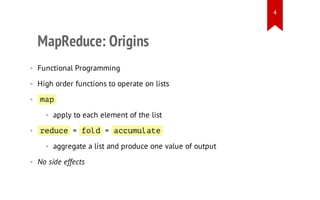 4

MapReduce: Origins
• Functional Programming
• High order functions to operate on lists
• mp
a
• apply to each element of the list
• rdc = fl = acmlt
eue
od
cuuae
• aggregate a list and produce one value of output
• No side effects

 