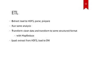 42

ETL
• Extract: load to HDFS, parse, prepare
• Run some analysis
• Transform: clean data and transform to some structured format
• with MapReduce
• Load: extract from HDFS, load to DW

 