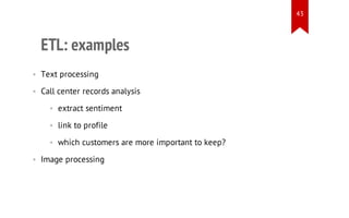 43

ETL: examples
• Text processing
• Call center records analysis
• extract sentiment
• link to profile
• which customers are more important to keep?
• Image processing

 