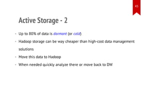 45

Active Storage - 2
• Up to 80% of data is dormant (or cold)
• Hadoop storage can be way cheaper than high-cost data management
solutions
• Move this data to Hadoop
• When needed quickly analyze there or move back to DW

 