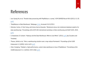 51

References
1. Lee, Kyong-Ha, et al. "Parallel data processing with MapReduce: a survey." ACM SIGMOD Record 40.4 (2012): 11-20.
[pdf]
2. "MapReduce vs Data Warehouse". Webpage, [link]. Accessed 15/12/2013.
3. Ordonez, Carlos, Il-Yeol Song, and Carlos Garcia-Alvarado. "Relational versus non-relational database systems for
data warehousing." Proceedings of the ACM 13th international workshop on Data warehousing and OLAP. ACM, 2010.
[pdf]
4. A. Awadallah, D. Graham. "Hadoop and the Data Warehouse: When to Use Which." (2011). [pdf] (by Cloudera and
Teradata)
5. Thusoo, Ashish, et al. "Hive: a warehousing solution over a map-reduce framework." Proceedings of the VLDB
Endowment 2.2 (2009): 1626-1629. [pdf]
6. Chen, Songting. "Cheetah: a high performance, custom data warehouse on top of MapReduce." Proceedings of the
VLDB Endowment 3.1-2 (2010): 1459-1468. [pdf]

 