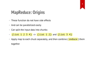 6

MapReduce: Origins
• These function do not have side effects
• And can be parallelized easily
• Can split the input data into chunks:
⇒

• (it1234
ls
)

( i t 1 2 and ( i t 3 4
ls
)
ls
)

• Apply map to each chuck separately, and then combine ( r d c them
e u e)
together

 