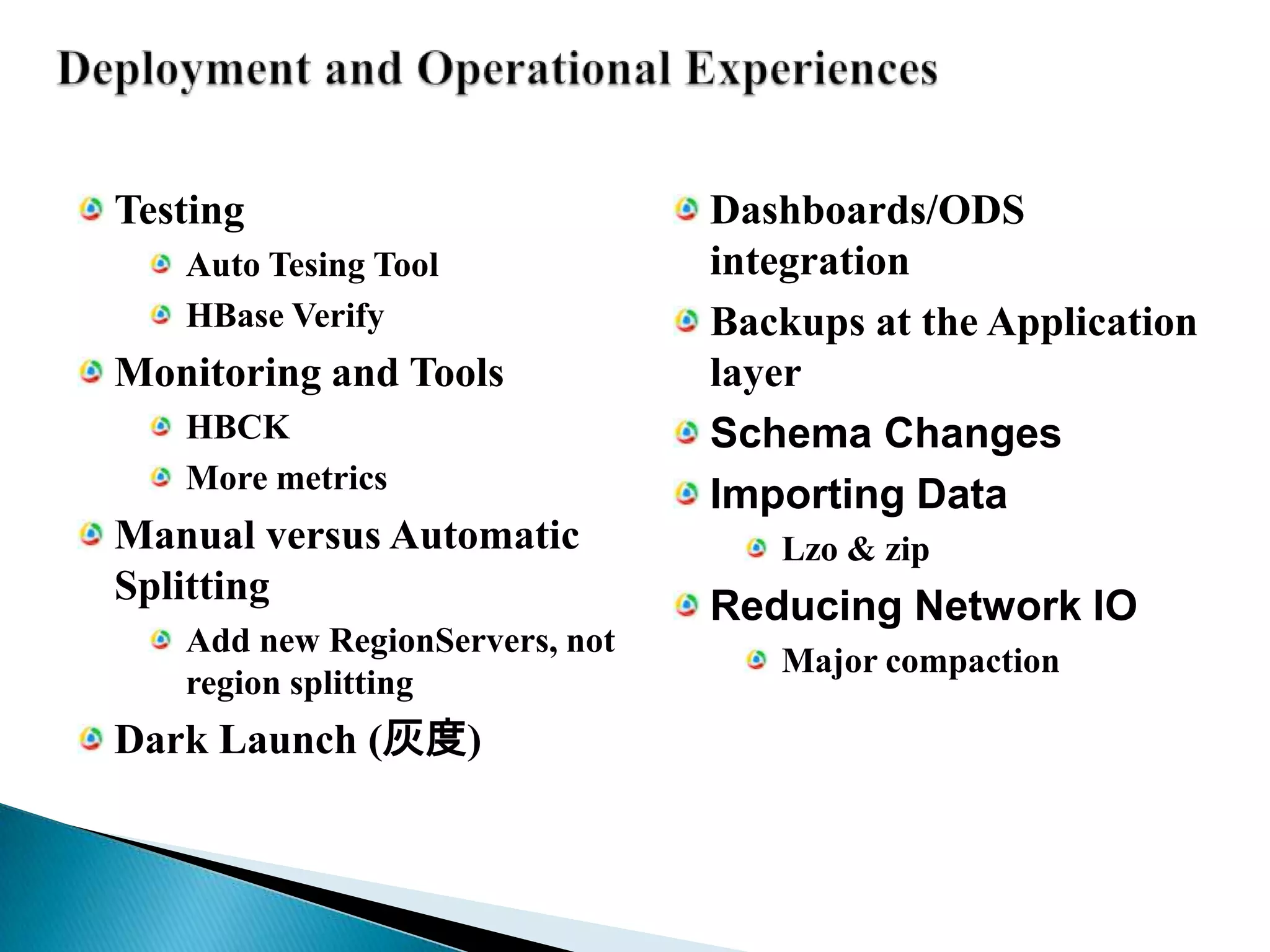 Deployment and Operational ExperiencesTestingAuto Tesing ToolHBase VerifyMonitoring and ToolsHBCKMore metricsManual versus Automatic SplittingAdd new RegionServers, not region splittingDark Launch (灰度)Dashboards/ODS integrationBackups at the Application layerSchema ChangesImporting DataLzo & zipReducing Network IOMajor compaction