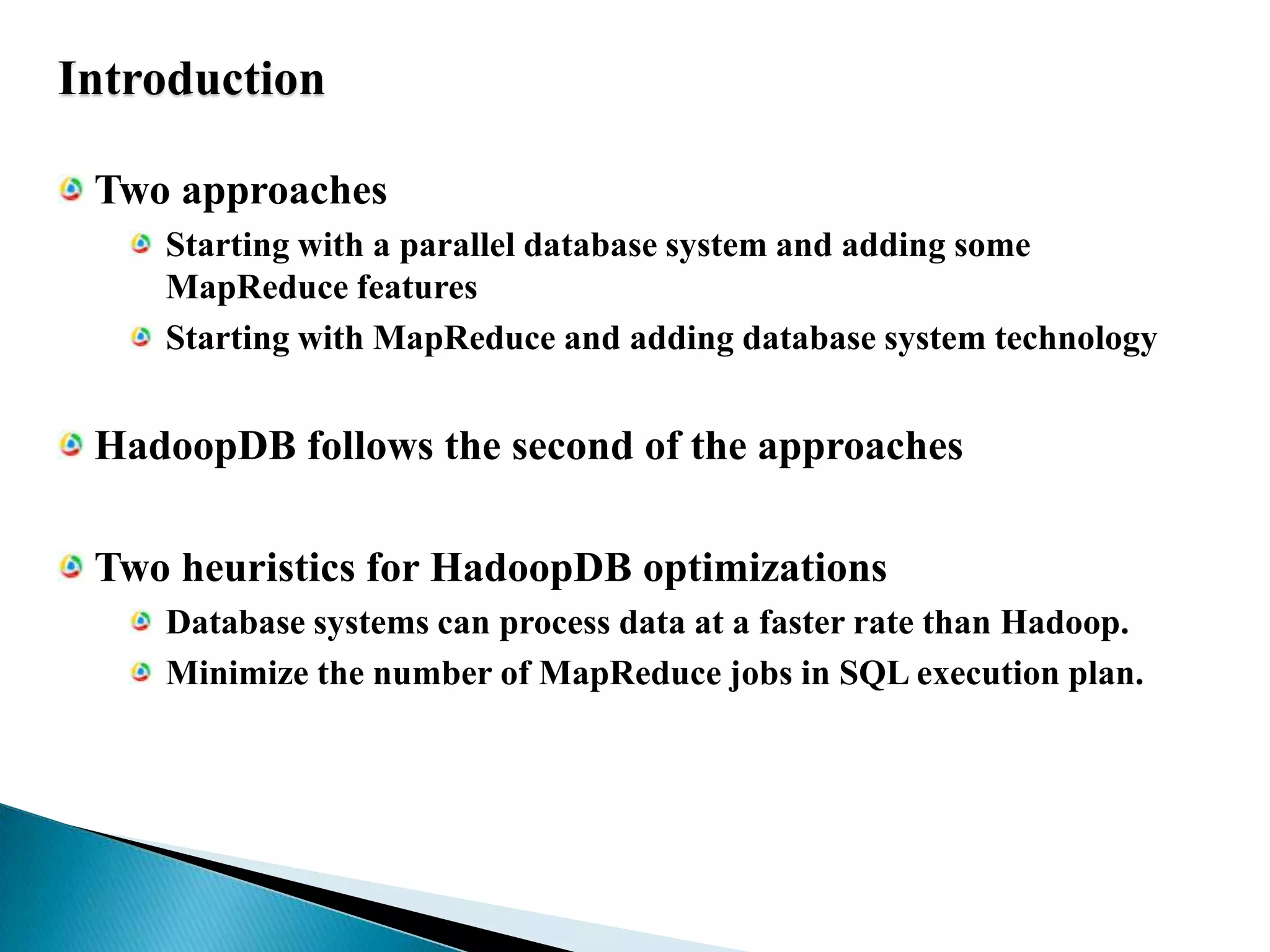 IntroductionTwo approachesStarting with a parallel database system and adding some MapReduce featuresStarting with MapReduce and adding database system technologyHadoopDB follows the second of the approachesTwo heuristics for HadoopDB optimizationsDatabase systems can process data at a faster rate than Hadoop.Minimize the number of MapReduce jobs in SQL execution plan.