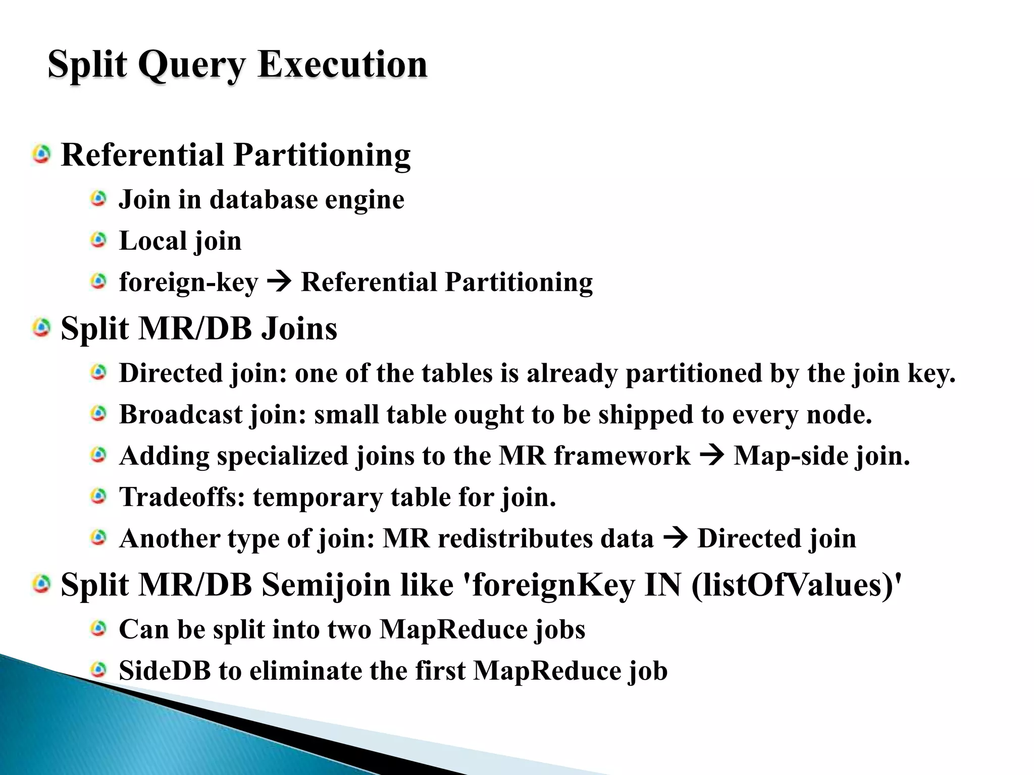 Split Query ExecutionReferential PartitioningJoin in database engineLocal joinforeign-key  Referential PartitioningSplit MR/DB JoinsDirected join: one of the tables is already partitioned by the join key.Broadcast join: small table ought to be shipped to every node.Adding specialized joins to the MR framework  Map-side join.Tradeoffs: temporary table for join.Another type of join: MR redistributes data  Directed joinSplit MR/DB Semijoin like 'foreignKey IN (listOfValues)'Can be split into two MapReduce jobsSideDB to eliminate the first MapReduce job