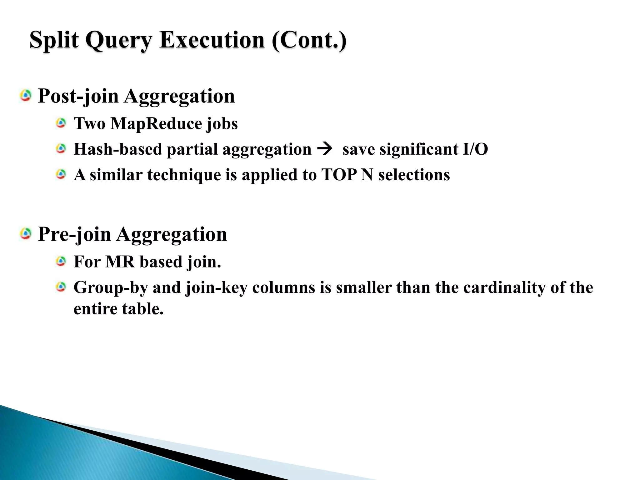 Split Query Execution (Cont.)Post-join AggregationTwo MapReduce jobsHash-based partial aggregation   save significant I/OA similar technique is applied to TOP N selectionsPre-join AggregationFor MR based join.Group-by and join-key columns is smaller than the cardinality of the entire table.