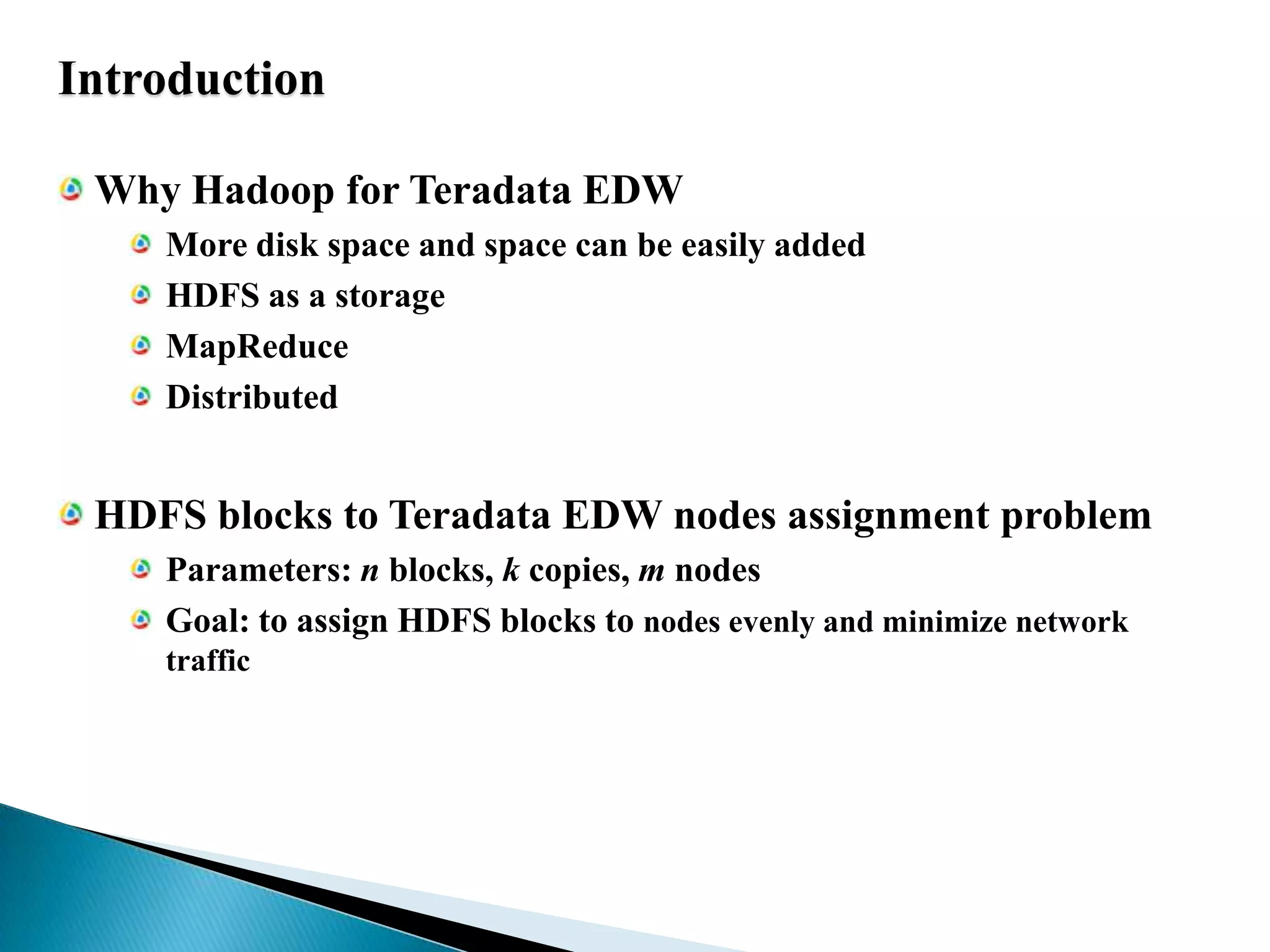IntroductionWhy Hadoop for Teradata EDWMore disk space and space can be easily addedHDFS as a storageMapReduceDistributedHDFS blocks to Teradata EDW nodes assignment problemParameters: n blocks, k copies, m nodesGoal: to assign HDFS blocks to nodes evenly and minimize network traffic