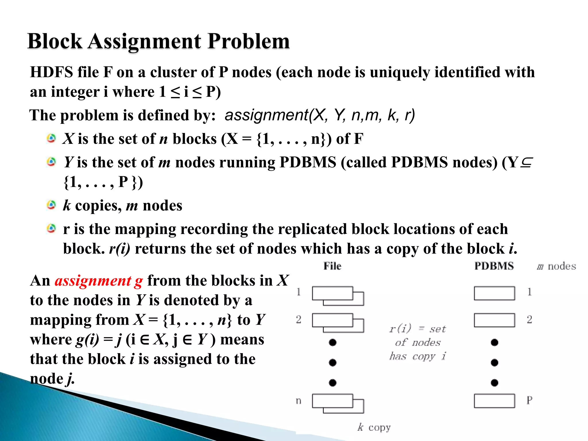 Block Assignment Problem	HDFS file F on a cluster of P nodes (each node is uniquely identified with an integer i where 1 ≤ i ≤ P)    The problem is defined by:  assignment(X, Y, n,m, k, r) X is the set of n blocks (X = {1, . . . , n}) of FY is the set of m nodes running PDBMS (called PDBMS nodes) (Y⊆{1, . . . , P })k copies, m nodesr is the mapping recording the replicated block locations of each block.r(i) returns the set of nodes which has a copy of the block i.An assignment g from the blocks in X to the nodes in Y is denoted by a mapping from X = {1, . . . , n} to Y where g(i) = j (i ∈ X, j ∈ Y ) means that the block i is assigned to the node j.