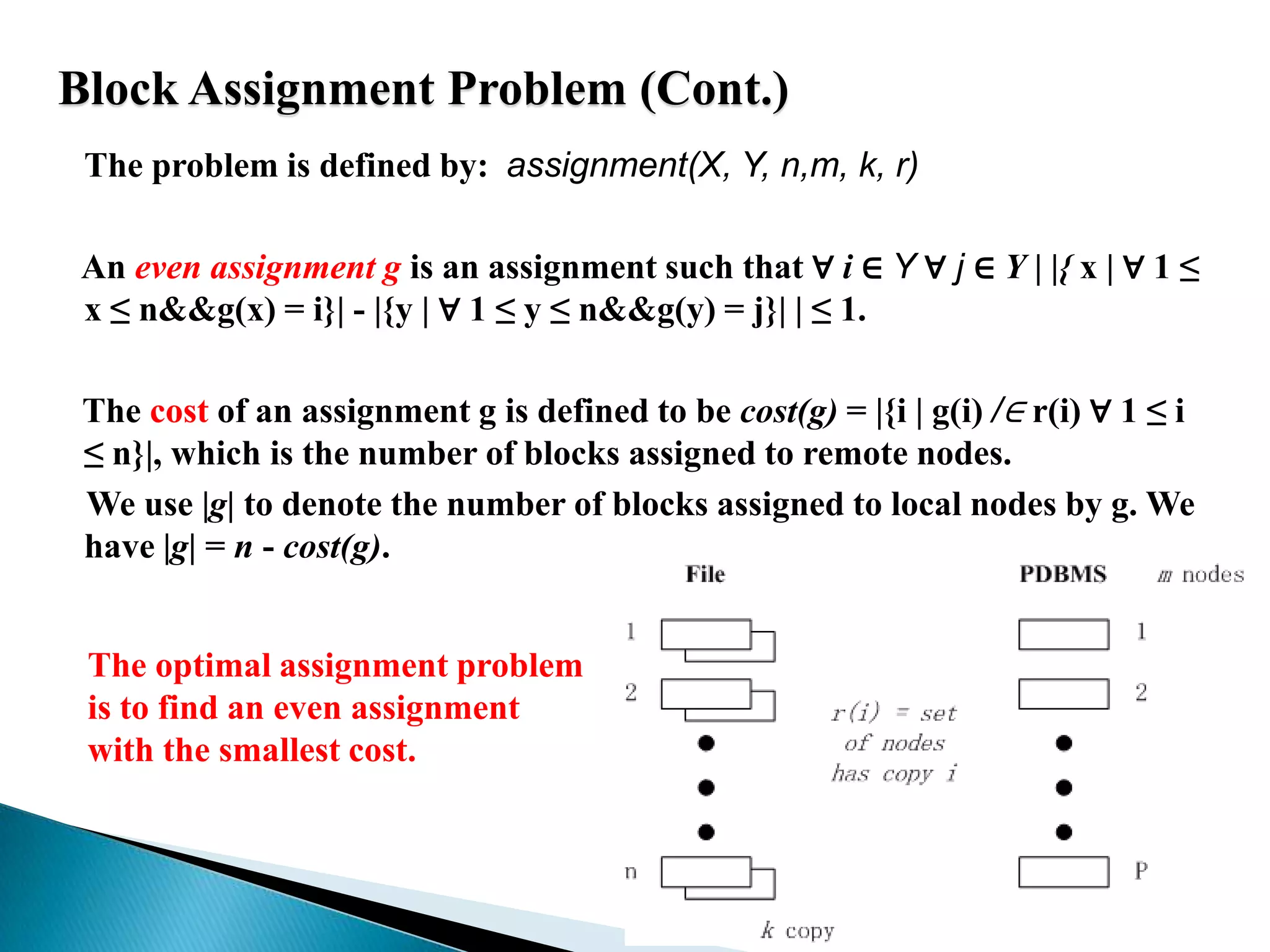 Block Assignment Problem (Cont.)The problem is defined by:  assignment(X, Y, n,m, k, r)     An even assignment g is an assignment such that ∀ i ∈ Y ∀j ∈ Y| |{ x | ∀ 1 ≤ x ≤ n&&g(x) = i}| - |{y | ∀ 1 ≤ y ≤ n&&g(y) = j}| | ≤ 1. The cost of an assignment g is defined to be cost(g) = |{i | g(i) /∈r(i) ∀ 1 ≤ i ≤ n}|, which is the number of blocks assigned to remote nodes.We use |g| to denote the number of blocks assigned to local nodes by g. We have |g| = n - cost(g).The optimal assignment problem is to find an even assignment with the smallest cost.