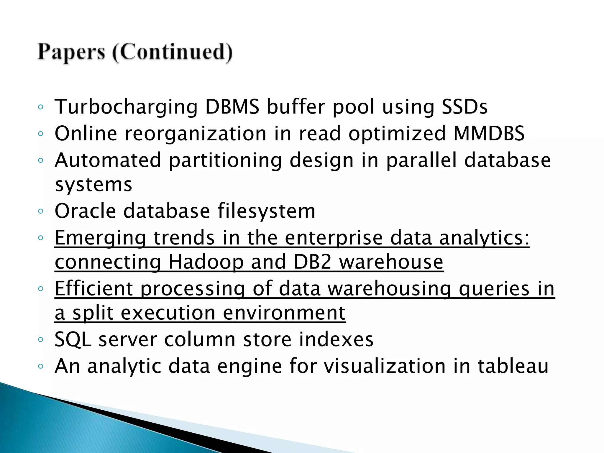 Papers (Continued)Turbocharging DBMS buffer pool using SSDsOnline reorganization in read optimized MMDBSAutomated partitioning design in parallel database systemsOracle database filesystemEmerging trends in the enterprise data analytics: connecting Hadoop and DB2 warehouseEfficient processing of data warehousing queries in a split execution environmentSQL server column store indexesAn analytic data engine for visualization in tableau