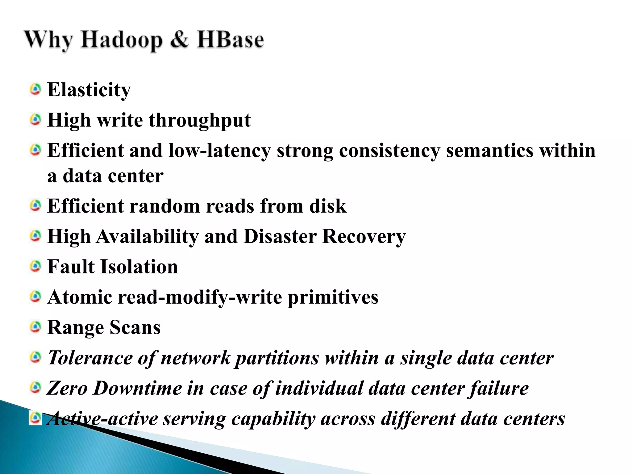 Why Hadoop & HBaseElasticityHigh write throughputEfficient and low-latency strong consistency semantics within a data centerEfficient random reads from diskHigh Availability and Disaster RecoveryFault IsolationAtomic read-modify-write primitivesRange ScansTolerance of network partitions within a single data centerZero Downtime in case of individual data center failureActive-active serving capability across different data centers
