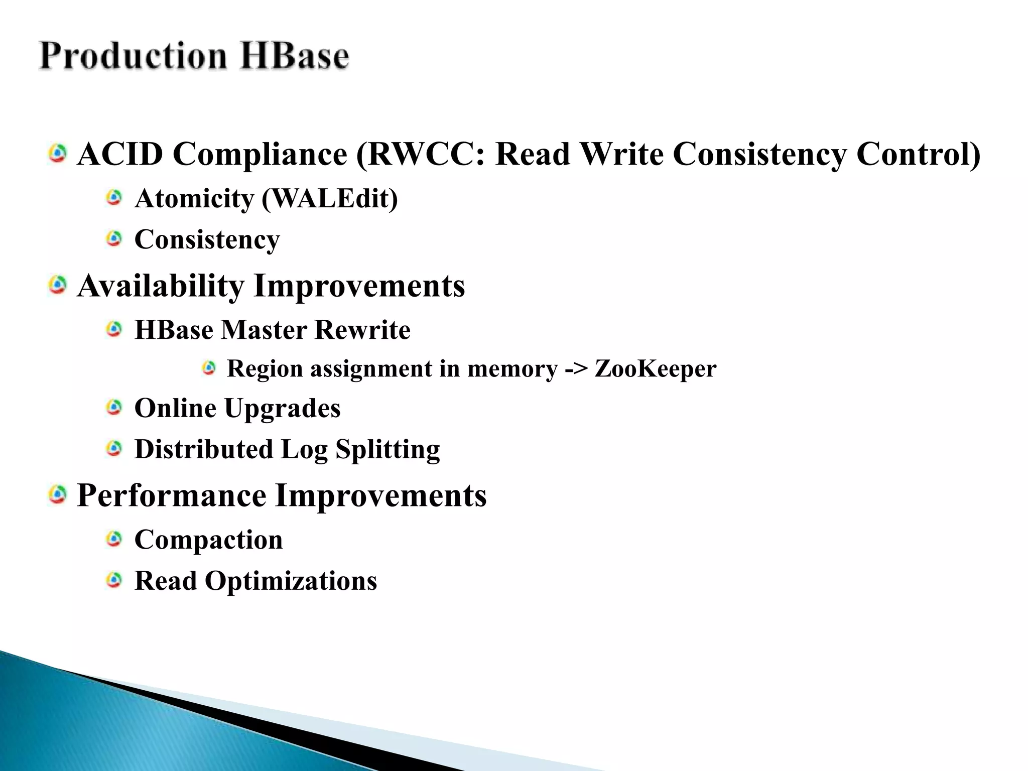 Production HBaseACID Compliance (RWCC: Read Write Consistency Control)Atomicity (WALEdit)ConsistencyAvailability ImprovementsHBase Master RewriteRegion assignment in memory -> ZooKeeperOnline UpgradesDistributed Log SplittingPerformance ImprovementsCompactionRead Optimizations