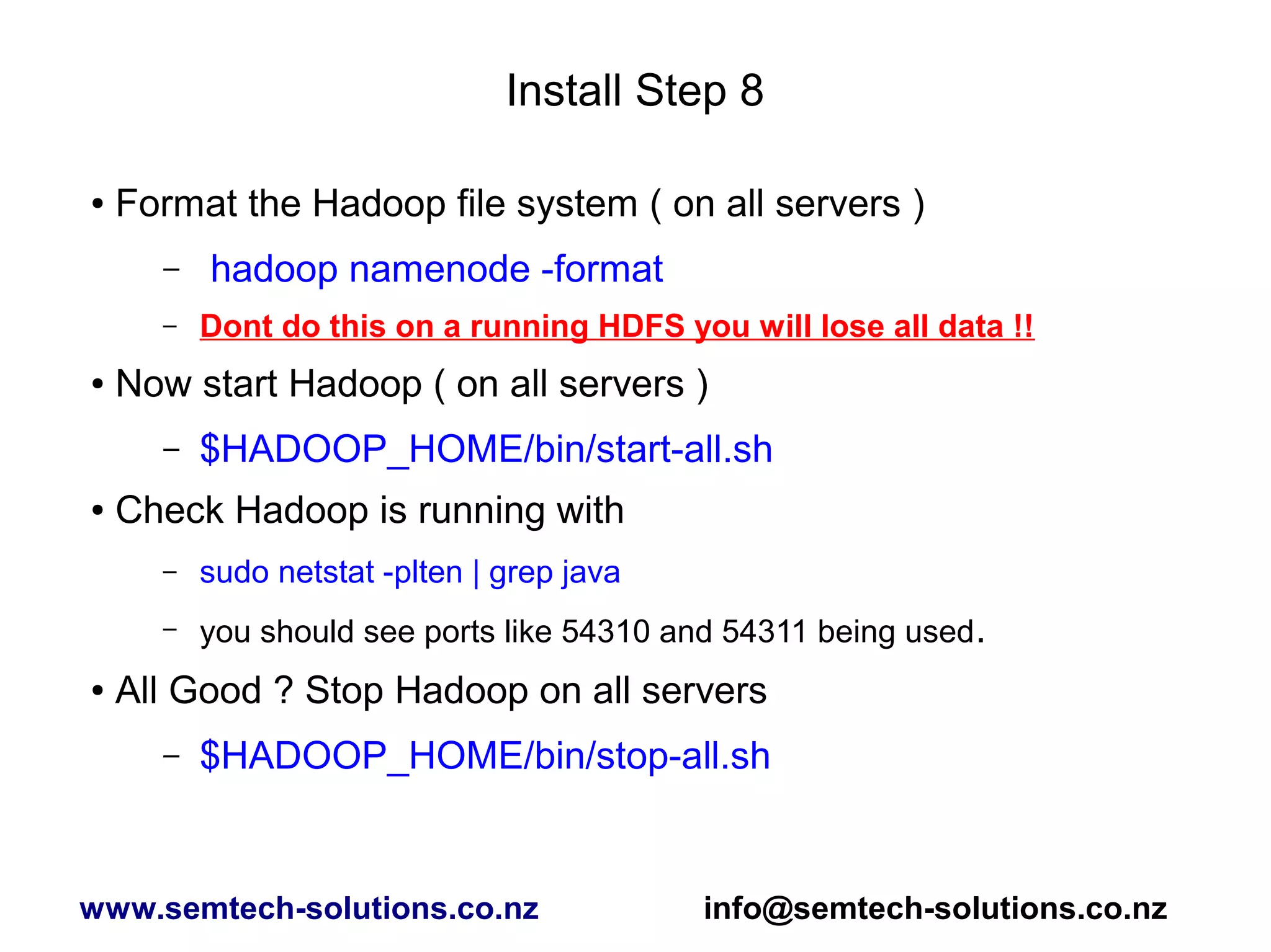 Install Step 8
● Format the Hadoop file system ( on all servers )
– hadoop namenode -format
– Dont do this on a running HDFS you will lose all data !!
● Now start Hadoop ( on all servers )
– $HADOOP_HOME/bin/start-all.sh
● Check Hadoop is running with
– sudo netstat -plten | grep java
– you should see ports like 54310 and 54311 being used.
● All Good ? Stop Hadoop on all servers
– $HADOOP_HOME/bin/stop-all.sh
www.semtech-solutions.co.nz info@semtech-solutions.co.nz
 