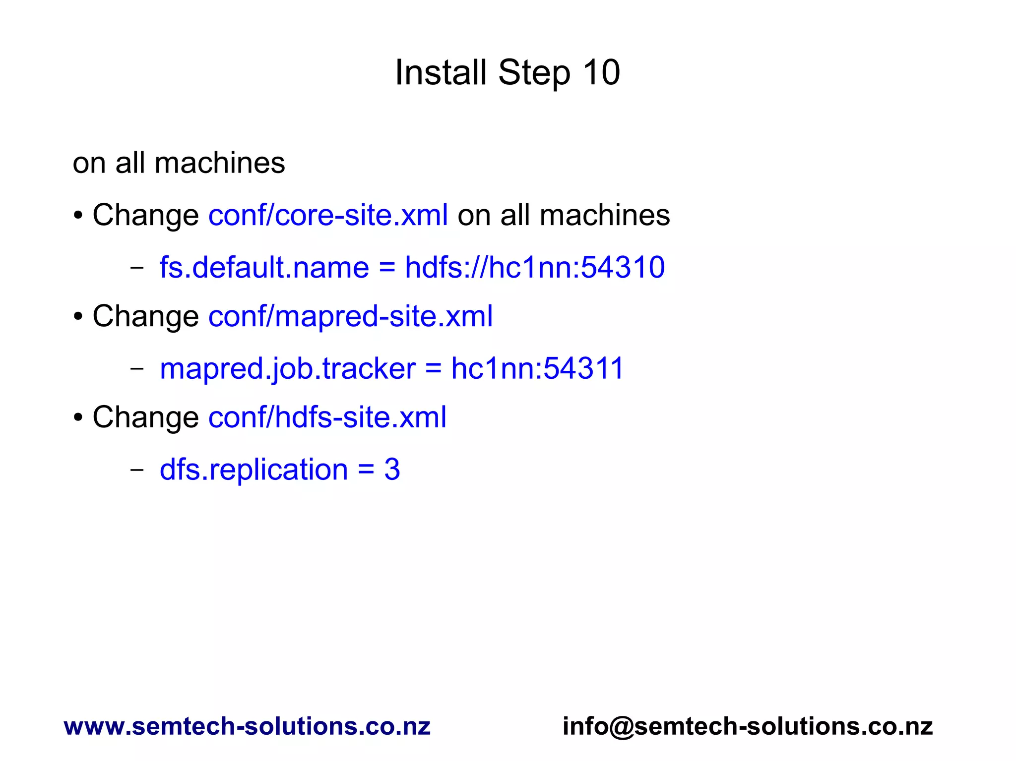 Install Step 10
on all machines
● Change conf/core-site.xml on all machines
– fs.default.name = hdfs://hc1nn:54310
● Change conf/mapred-site.xml
– mapred.job.tracker = hc1nn:54311
● Change conf/hdfs-site.xml
– dfs.replication = 3
www.semtech-solutions.co.nz info@semtech-solutions.co.nz
 