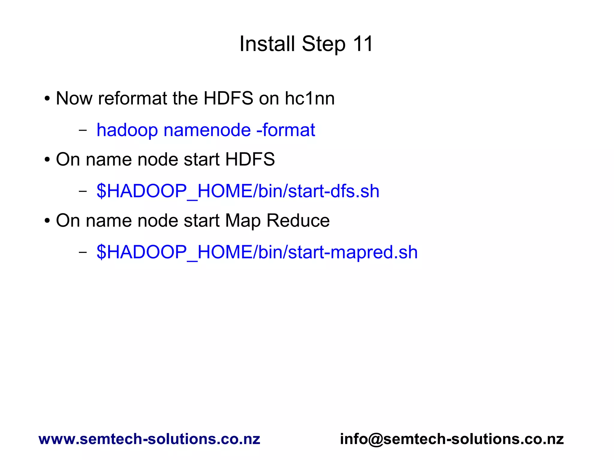 Install Step 11
● Now reformat the HDFS on hc1nn
– hadoop namenode -format
● On name node start HDFS
– $HADOOP_HOME/bin/start-dfs.sh
● On name node start Map Reduce
– $HADOOP_HOME/bin/start-mapred.sh
www.semtech-solutions.co.nz info@semtech-solutions.co.nz
 
