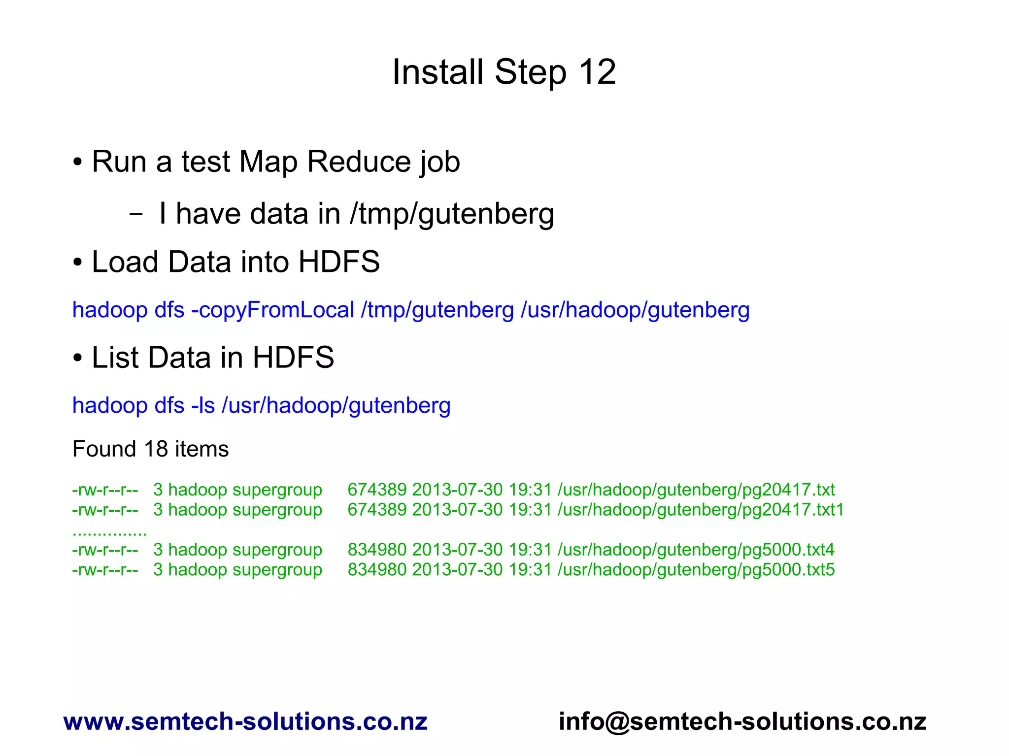 Install Step 12
● Run a test Map Reduce job
– I have data in /tmp/gutenberg
● Load Data into HDFS
hadoop dfs -copyFromLocal /tmp/gutenberg /usr/hadoop/gutenberg
● List Data in HDFS
hadoop dfs -ls /usr/hadoop/gutenberg
Found 18 items
-rw-r--r-- 3 hadoop supergroup 674389 2013-07-30 19:31 /usr/hadoop/gutenberg/pg20417.txt
-rw-r--r-- 3 hadoop supergroup 674389 2013-07-30 19:31 /usr/hadoop/gutenberg/pg20417.txt1
...............
-rw-r--r-- 3 hadoop supergroup 834980 2013-07-30 19:31 /usr/hadoop/gutenberg/pg5000.txt4
-rw-r--r-- 3 hadoop supergroup 834980 2013-07-30 19:31 /usr/hadoop/gutenberg/pg5000.txt5
www.semtech-solutions.co.nz info@semtech-solutions.co.nz
 