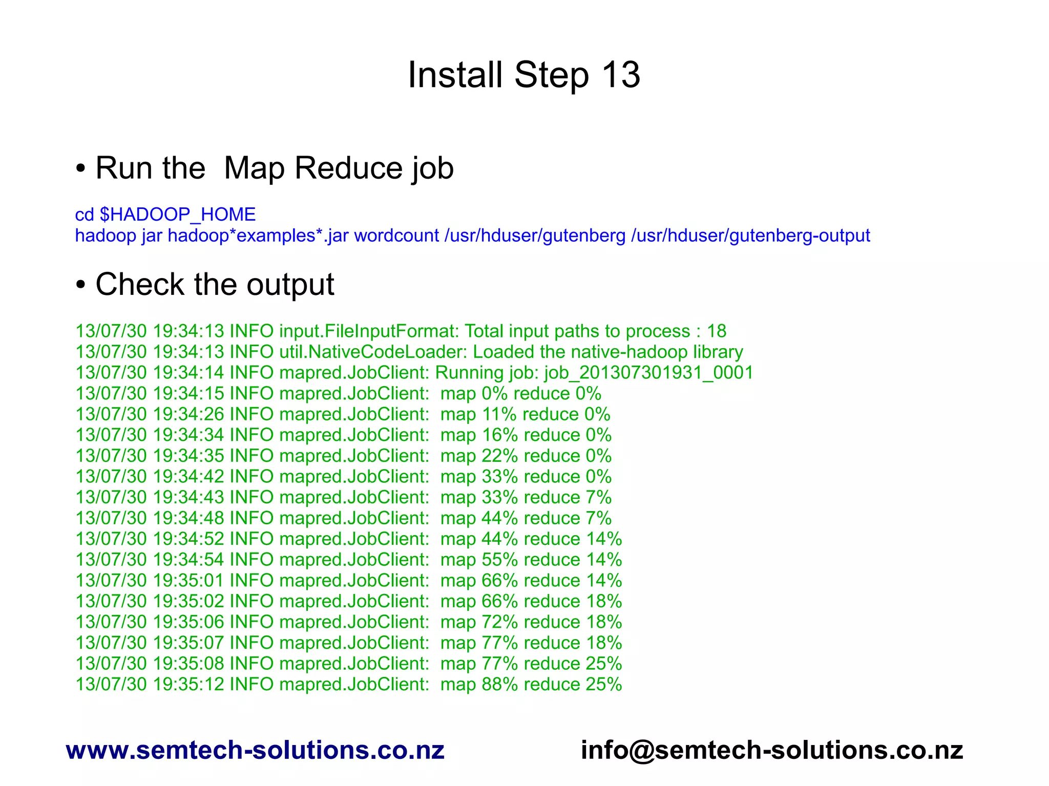 Install Step 13
● Run the Map Reduce job
cd $HADOOP_HOME
hadoop jar hadoop*examples*.jar wordcount /usr/hduser/gutenberg /usr/hduser/gutenberg-output
● Check the output
13/07/30 19:34:13 INFO input.FileInputFormat: Total input paths to process : 18
13/07/30 19:34:13 INFO util.NativeCodeLoader: Loaded the native-hadoop library
13/07/30 19:34:14 INFO mapred.JobClient: Running job: job_201307301931_0001
13/07/30 19:34:15 INFO mapred.JobClient: map 0% reduce 0%
13/07/30 19:34:26 INFO mapred.JobClient: map 11% reduce 0%
13/07/30 19:34:34 INFO mapred.JobClient: map 16% reduce 0%
13/07/30 19:34:35 INFO mapred.JobClient: map 22% reduce 0%
13/07/30 19:34:42 INFO mapred.JobClient: map 33% reduce 0%
13/07/30 19:34:43 INFO mapred.JobClient: map 33% reduce 7%
13/07/30 19:34:48 INFO mapred.JobClient: map 44% reduce 7%
13/07/30 19:34:52 INFO mapred.JobClient: map 44% reduce 14%
13/07/30 19:34:54 INFO mapred.JobClient: map 55% reduce 14%
13/07/30 19:35:01 INFO mapred.JobClient: map 66% reduce 14%
13/07/30 19:35:02 INFO mapred.JobClient: map 66% reduce 18%
13/07/30 19:35:06 INFO mapred.JobClient: map 72% reduce 18%
13/07/30 19:35:07 INFO mapred.JobClient: map 77% reduce 18%
13/07/30 19:35:08 INFO mapred.JobClient: map 77% reduce 25%
13/07/30 19:35:12 INFO mapred.JobClient: map 88% reduce 25%
www.semtech-solutions.co.nz info@semtech-solutions.co.nz
 