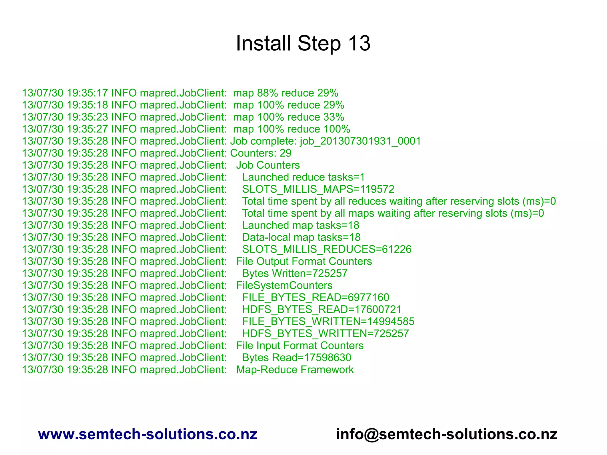 Install Step 13
13/07/30 19:35:17 INFO mapred.JobClient: map 88% reduce 29%
13/07/30 19:35:18 INFO mapred.JobClient: map 100% reduce 29%
13/07/30 19:35:23 INFO mapred.JobClient: map 100% reduce 33%
13/07/30 19:35:27 INFO mapred.JobClient: map 100% reduce 100%
13/07/30 19:35:28 INFO mapred.JobClient: Job complete: job_201307301931_0001
13/07/30 19:35:28 INFO mapred.JobClient: Counters: 29
13/07/30 19:35:28 INFO mapred.JobClient: Job Counters
13/07/30 19:35:28 INFO mapred.JobClient: Launched reduce tasks=1
13/07/30 19:35:28 INFO mapred.JobClient: SLOTS_MILLIS_MAPS=119572
13/07/30 19:35:28 INFO mapred.JobClient: Total time spent by all reduces waiting after reserving slots (ms)=0
13/07/30 19:35:28 INFO mapred.JobClient: Total time spent by all maps waiting after reserving slots (ms)=0
13/07/30 19:35:28 INFO mapred.JobClient: Launched map tasks=18
13/07/30 19:35:28 INFO mapred.JobClient: Data-local map tasks=18
13/07/30 19:35:28 INFO mapred.JobClient: SLOTS_MILLIS_REDUCES=61226
13/07/30 19:35:28 INFO mapred.JobClient: File Output Format Counters
13/07/30 19:35:28 INFO mapred.JobClient: Bytes Written=725257
13/07/30 19:35:28 INFO mapred.JobClient: FileSystemCounters
13/07/30 19:35:28 INFO mapred.JobClient: FILE_BYTES_READ=6977160
13/07/30 19:35:28 INFO mapred.JobClient: HDFS_BYTES_READ=17600721
13/07/30 19:35:28 INFO mapred.JobClient: FILE_BYTES_WRITTEN=14994585
13/07/30 19:35:28 INFO mapred.JobClient: HDFS_BYTES_WRITTEN=725257
13/07/30 19:35:28 INFO mapred.JobClient: File Input Format Counters
13/07/30 19:35:28 INFO mapred.JobClient: Bytes Read=17598630
13/07/30 19:35:28 INFO mapred.JobClient: Map-Reduce Framework
www.semtech-solutions.co.nz info@semtech-solutions.co.nz
 