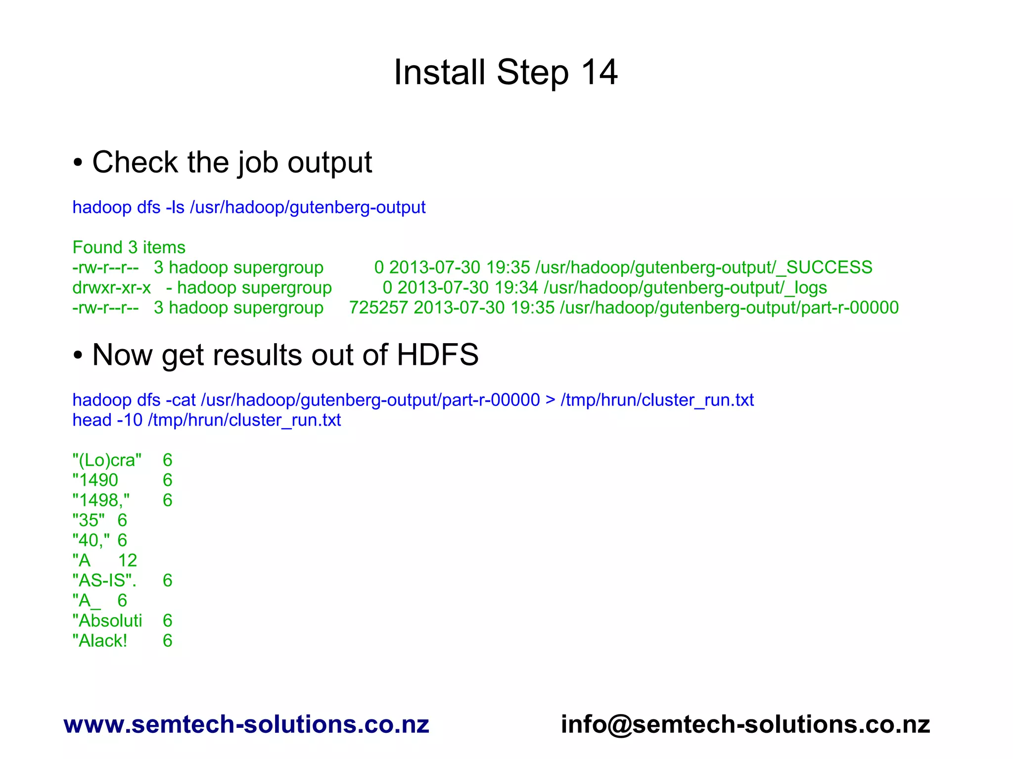 Install Step 14
● Check the job output
hadoop dfs -ls /usr/hadoop/gutenberg-output
Found 3 items
-rw-r--r-- 3 hadoop supergroup 0 2013-07-30 19:35 /usr/hadoop/gutenberg-output/_SUCCESS
drwxr-xr-x - hadoop supergroup 0 2013-07-30 19:34 /usr/hadoop/gutenberg-output/_logs
-rw-r--r-- 3 hadoop supergroup 725257 2013-07-30 19:35 /usr/hadoop/gutenberg-output/part-r-00000
● Now get results out of HDFS
hadoop dfs -cat /usr/hadoop/gutenberg-output/part-r-00000 > /tmp/hrun/cluster_run.txt
head -10 /tmp/hrun/cluster_run.txt
"(Lo)cra" 6
"1490 6
"1498," 6
"35" 6
"40," 6
"A 12
"AS-IS". 6
"A_ 6
"Absoluti 6
"Alack! 6
www.semtech-solutions.co.nz info@semtech-solutions.co.nz
 