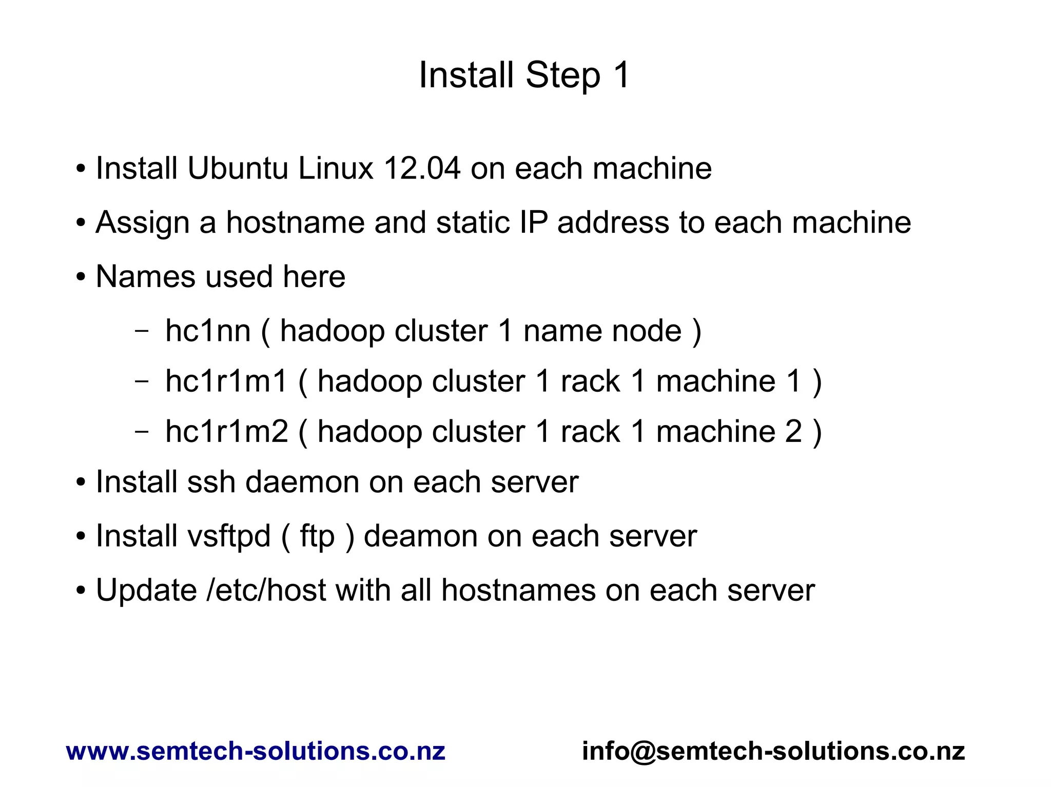 Install Step 1
● Install Ubuntu Linux 12.04 on each machine
● Assign a hostname and static IP address to each machine
● Names used here
– hc1nn ( hadoop cluster 1 name node )
– hc1r1m1 ( hadoop cluster 1 rack 1 machine 1 )
– hc1r1m2 ( hadoop cluster 1 rack 1 machine 2 )
● Install ssh daemon on each server
● Install vsftpd ( ftp ) deamon on each server
● Update /etc/host with all hostnames on each server
www.semtech-solutions.co.nz info@semtech-solutions.co.nz
 