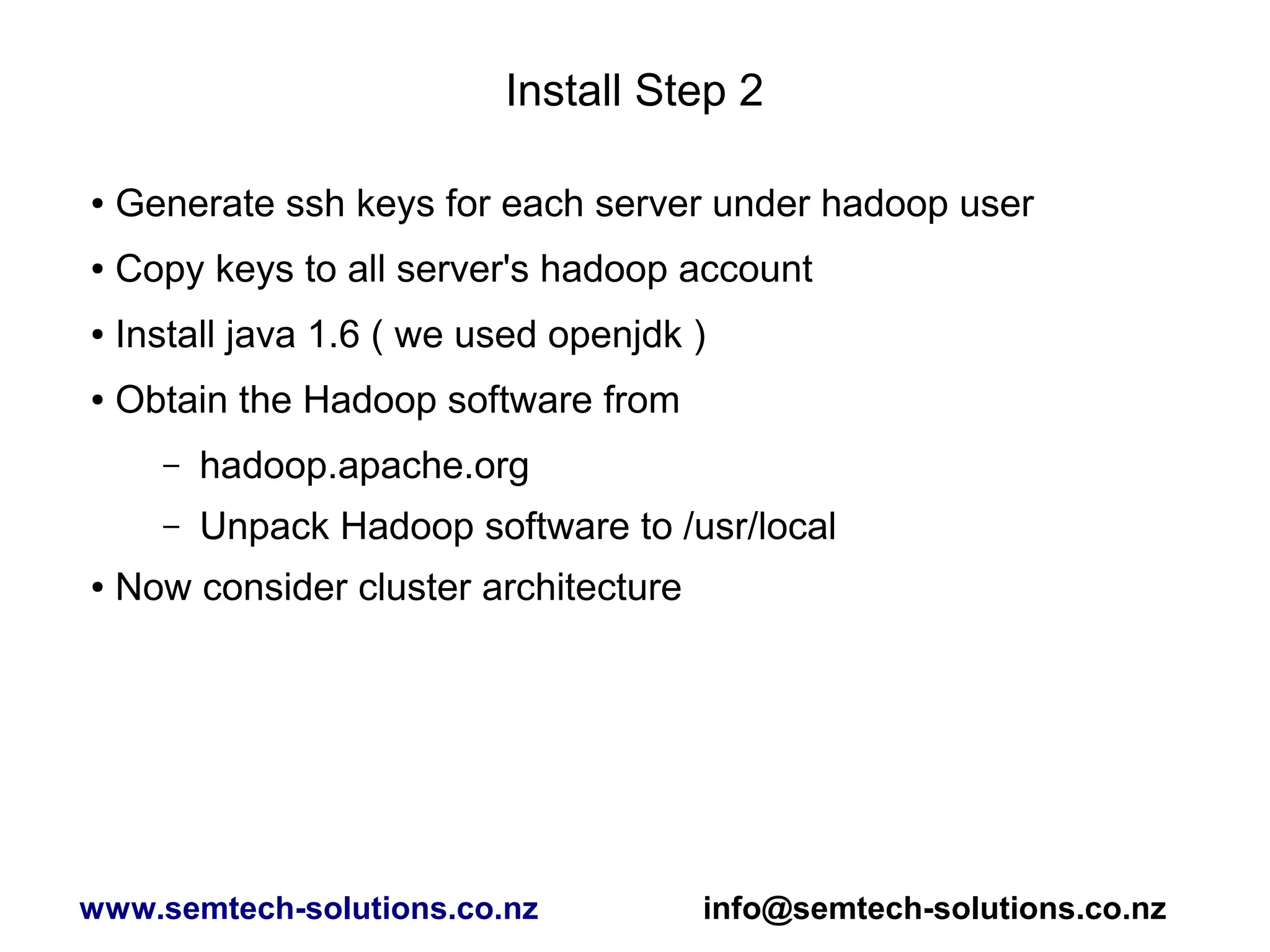 Install Step 2
● Generate ssh keys for each server under hadoop user
● Copy keys to all server's hadoop account
● Install java 1.6 ( we used openjdk )
● Obtain the Hadoop software from
– hadoop.apache.org
– Unpack Hadoop software to /usr/local
● Now consider cluster architecture
www.semtech-solutions.co.nz info@semtech-solutions.co.nz
 