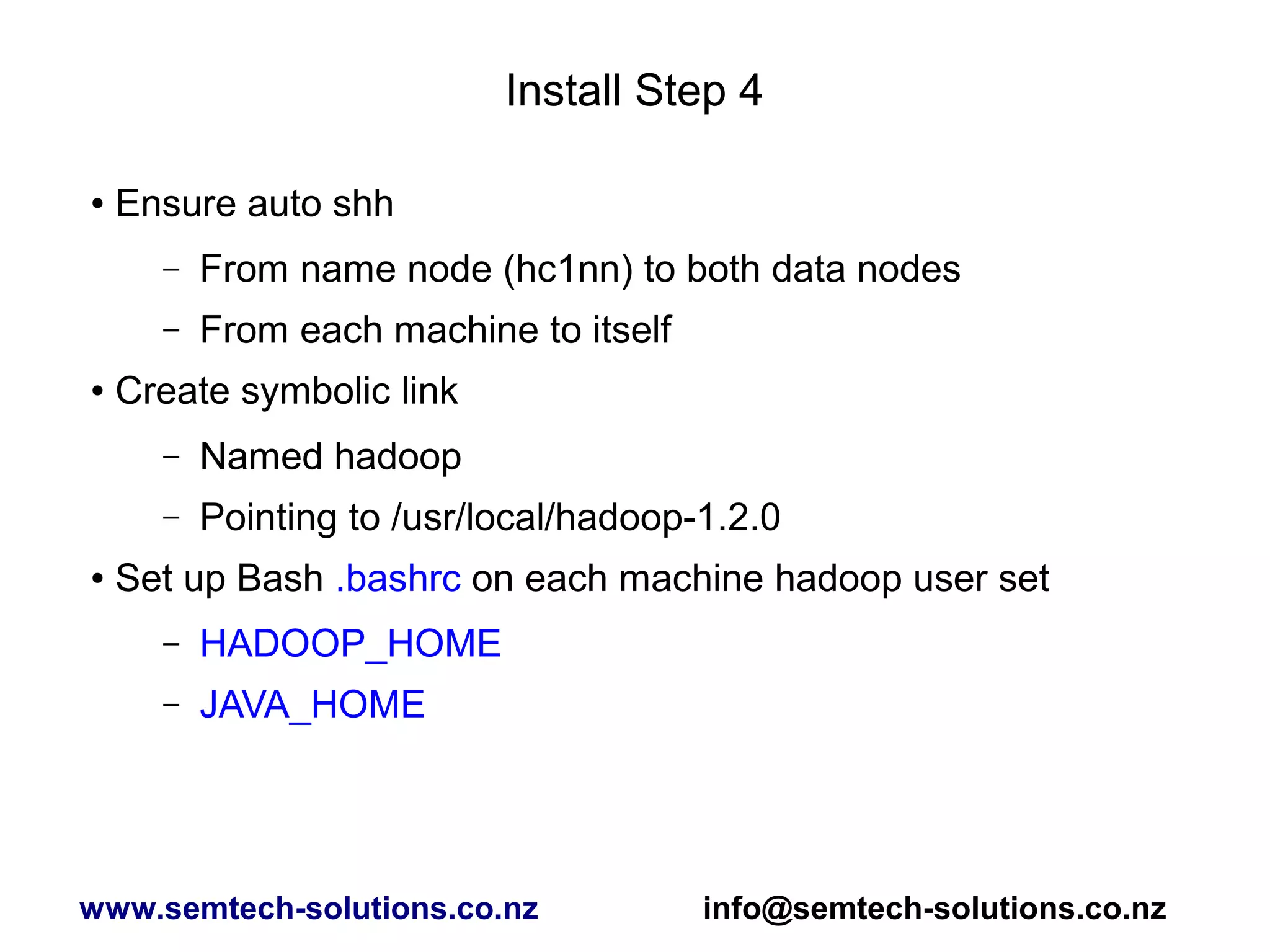 Install Step 4
● Ensure auto shh
– From name node (hc1nn) to both data nodes
– From each machine to itself
● Create symbolic link
– Named hadoop
– Pointing to /usr/local/hadoop-1.2.0
● Set up Bash .bashrc on each machine hadoop user set
– HADOOP_HOME
– JAVA_HOME
www.semtech-solutions.co.nz info@semtech-solutions.co.nz
 