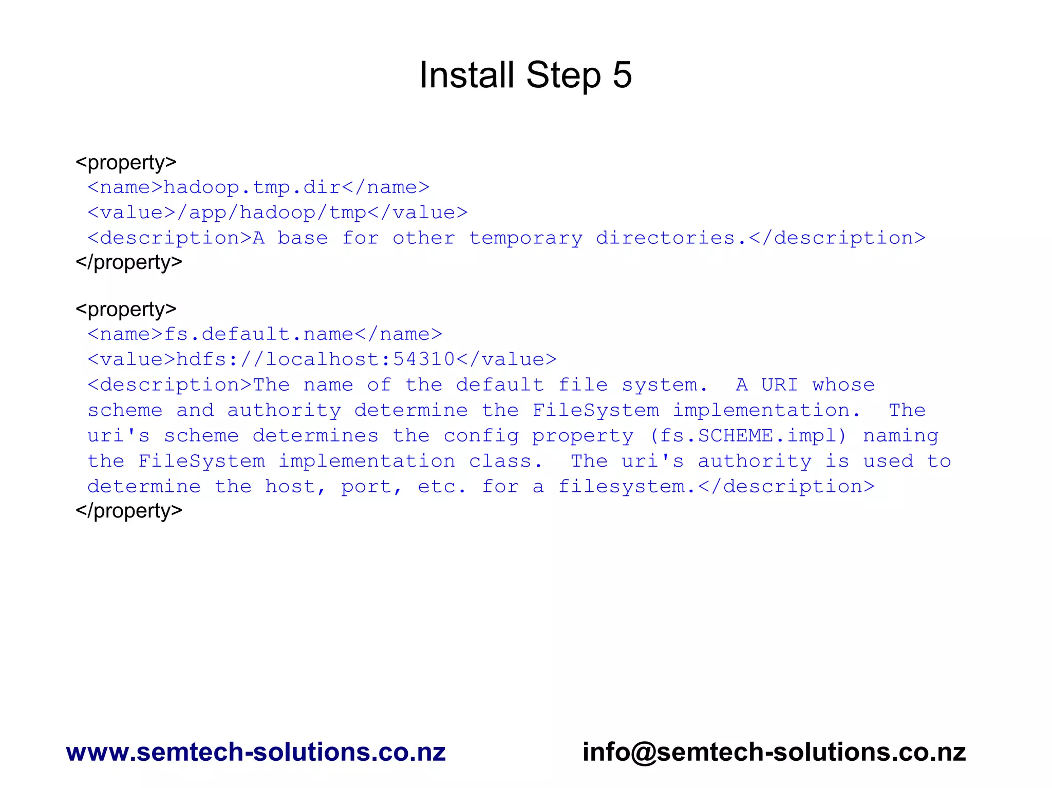 Install Step 5
<property>
<name>hadoop.tmp.dir</name>
<value>/app/hadoop/tmp</value>
<description>A base for other temporary directories.</description>
</property>
<property>
<name>fs.default.name</name>
<value>hdfs://localhost:54310</value>
<description>The name of the default file system. A URI whose
scheme and authority determine the FileSystem implementation. The
uri's scheme determines the config property (fs.SCHEME.impl) naming
the FileSystem implementation class. The uri's authority is used to
determine the host, port, etc. for a filesystem.</description>
</property>
www.semtech-solutions.co.nz info@semtech-solutions.co.nz
 