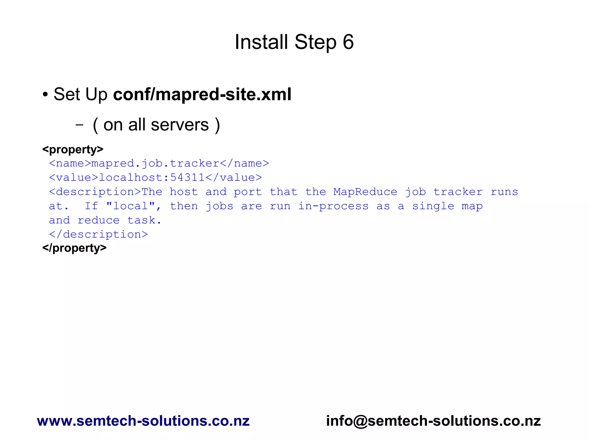 Install Step 6
● Set Up conf/mapred-site.xml
– ( on all servers )
<property>
<name>mapred.job.tracker</name>
<value>localhost:54311</value>
<description>The host and port that the MapReduce job tracker runs
at. If "local", then jobs are run in-process as a single map
and reduce task.
</description>
</property>
www.semtech-solutions.co.nz info@semtech-solutions.co.nz
 