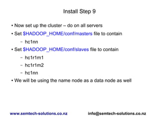 Install Step 9
● Now set up the cluster – do on all servers
● Set $HADOOP_HOME/conf/masters file to contain
– hc1nn
● Set $HADOOP_HOME/conf/slaves file to contain
– hc1r1m1
– hc1r1m2
– hc1nn
● We will be using the name node as a data node as well
www.semtech-solutions.co.nz info@semtech-solutions.co.nz
 
