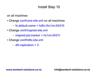 Install Step 10
on all machines
● Change conf/core-site.xml on all machines
– fs.default.name = hdfs://hc1nn:54310
● Change conf/mapred-site.xml
– mapred.job.tracker = hc1nn:54311
● Change conf/hdfs-site.xml
– dfs.replication = 3
www.semtech-solutions.co.nz info@semtech-solutions.co.nz
 