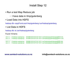 Install Step 12
● Run a test Map Reduce job
– I have data in /tmp/gutenberg
● Load Data into HDFS
hadoop dfs -copyFromLocal /tmp/gutenberg /usr/hadoop/gutenberg
● List Data in HDFS
hadoop dfs -ls /usr/hadoop/gutenberg
Found 18 items
-rw-r--r-- 3 hadoop supergroup 674389 2013-07-30 19:31 /usr/hadoop/gutenberg/pg20417.txt
-rw-r--r-- 3 hadoop supergroup 674389 2013-07-30 19:31 /usr/hadoop/gutenberg/pg20417.txt1
...............
-rw-r--r-- 3 hadoop supergroup 834980 2013-07-30 19:31 /usr/hadoop/gutenberg/pg5000.txt4
-rw-r--r-- 3 hadoop supergroup 834980 2013-07-30 19:31 /usr/hadoop/gutenberg/pg5000.txt5
www.semtech-solutions.co.nz info@semtech-solutions.co.nz
 